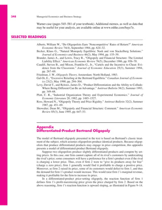 348 Managerial Economics and Business Strategy
Warner case (pages 545–581 of your textbook). Additional memos, as well as data that
may be useful for your analysis, are available online at www.mhhe.com/baye7e.
SELECTED READINGS
Alberts, William W., “Do Oligopolists Earn ‘Noncompetitive’ Rates of Return?” American
Economic Review 74(4), September 1984, pp. 624–32.
Becker, Klaus G., “Natural Monopoly Equilibria: Nash and von Stackelberg Solutions.”
Journal of Economics and Business 46(2), May 1994, pp. 135–39.
Brander, James A., and Lewis, Tracy R., “Oligopoly and Financial Structure: The Limited
Liability Effect.” American Economic Review 76(5), December 1986, pp. 956–70.
Caudill, Steven B., and Mixon, Franklin G., Jr., “Cartels and the Incentive to Cheat: Evi-
dence from the Classroom.” Journal of Economic Education 25(3), Summer 1994,
pp. 267–69.
Friedman, J. W., Oligopoly Theory. Amsterdam: North Holland, 1983.
Gal-Or, E., “Excessive Retailing at the Bertrand Equilibria.” Canadian Journal of Econom-
ics 23(2), May 1990, pp. 294–304.
Levy, David T., and Reitzes, James D., “Product Differentiation and the Ability to Collude:
Where Being Different Can Be an Advantage.” Antitrust Bulletin 38(2), Summer 1993,
pp. 349–68.
Plott, C. R., “Industrial Organization Theory and Experimental Economics.” Journal of
Economic Literature 20, 1982, pp. 1485–1527.
Ross, Howard N., “Oligopoly Theory and Price Rigidity.” Antitrust Bulletin 32(2), Summer
1987, pp. 451–69.
Showalter, Dean M., “Oligopoly and Financial Structure: Comment.” American Economic
Review 85(3), June 1995, pp. 647–53.
Appendix
Differentiated-Product Bertrand Oligopoly
The model of Bertrand oligopoly presented in the text is based on Bertrand’s classic treat-
ment of the subject, which assumes oligopolists produce identical products. Because oligop-
olists that produce differentiated products may engage in price competition, this appendix
presents a model of differentiated-product Bertrand oligopoly.
Suppose two oligopolists produce slightly differentiated products and compete by set-
ting prices. In this case, one firm cannot capture all of its rival’s customers by undercutting
the rival’s price; some consumers will have a preference for a firm’s product even if the rival
is charging a lower price. Thus, even if firm 2 were to “give its products away for free”
(charge a zero price), firm 1 generally would find it profitable to charge a positive price.
Moreover, as firm 2 raised its price, some of its customers would defect to firm 1, and thus
the demand for firm 1’s product would increase. This would raise firm 1’s marginal revenue,
making it profitable for the firm to increase its price.
In a differentiated-product price-setting oligopoly, the reaction function of firm 1
defines firm 1’s profit-maximizing price given the price charged by firm 2. Based on the
above reasoning, firm 1’s reaction function is upward sloping, as illustrated in Figure 9–14.
 