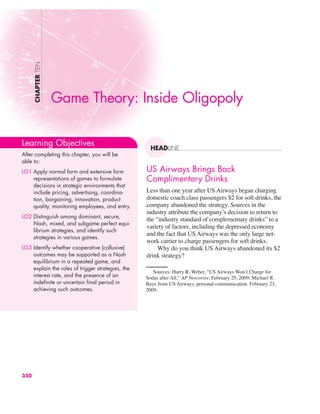 US Airways Brings Back
Complimentary Drinks
Less than one year after US Airways began charging
domestic coach class passengers $2 for soft drinks, the
company abandoned the strategy. Sources in the
industry attribute the company’s decision to return to
the “industry standard of complementary drinks” to a
variety of factors, including the depressed economy
and the fact that US Airways was the only large net-
work carrier to charge passengers for soft drinks.
Why do you think US Airways abandoned its $2
drink strategy?
CHAPTER
TEN
HEADLINE
Game Theory: Inside Oligopoly
Learning Objectives
After completing this chapter, you will be
able to:
LO1 Apply normal form and extensive form
representations of games to formulate
decisions in strategic environments that
include pricing, advertising, coordina-
tion, bargaining, innovation, product
quality, monitoring employees, and entry.
LO2 Distinguish among dominant, secure,
Nash, mixed, and subgame perfect equi-
librium strategies, and identify such
strategies in various games.
LO3 Identify whether cooperative (collusive)
outcomes may be supported as a Nash
equilibrium in a repeated game, and
explain the roles of trigger strategies, the
interest rate, and the presence of an
indefinite or uncertain final period in
achieving such outcomes.
350
Sources: Harry R. Weber, “US Airways Won’t Charge for
Sodas after All,” AP Newswire, February 25, 2009; Michael R.
Baye from US Airways, personal communication. February 23,
2009.
 