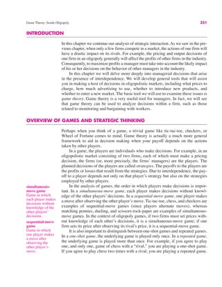 Game Theory: Inside Oligopoly 351
simultaneous-
move game
Game in which
each player makes
decisions without
knowledge of the
other players’
decisions.
INTRODUCTION
In this chapter we continue our analysis of strategic interaction. As we saw in the pre-
vious chapter, when only a few firms compete in a market, the actions of one firm will
have a drastic impact on its rivals. For example, the pricing and output decisions of
one firm in an oligopoly generally will affect the profits of other firms in the industry.
Consequently, to maximize profits a manager must take into account the likely impact
of his or her decisions on the behavior of other managers in the industry.
In this chapter we will delve more deeply into managerial decisions that arise
in the presence of interdependence. We will develop general tools that will assist
you in making a host of decisions in oligopolistic markets, including what prices to
charge, how much advertising to use, whether to introduce new products, and
whether to enter a new market. The basic tool we will use to examine these issues is
game theory. Game theory is a very useful tool for managers. In fact, we will see
that game theory can be used to analyze decisions within a firm, such as those
related to monitoring and bargaining with workers.
OVERVIEW OF GAMES AND STRATEGIC THINKING
Perhaps when you think of a game, a trivial game like tic-tac-toe, checkers, or
Wheel of Fortune comes to mind. Game theory is actually a much more general
framework to aid in decision making when your payoff depends on the actions
taken by other players.
In a game, the players are individuals who make decisions. For example, in an
oligopolistic market consisting of two firms, each of which must make a pricing
decision, the firms (or, more precisely, the firms’ managers) are the players. The
planned decisions of the players are called strategies. The payoffs to the players are
the profits or losses that result from the strategies. Due to interdependence, the pay-
off to a player depends not only on that player’s strategy but also on the strategies
employed by other players.
In the analysis of games, the order in which players make decisions is impor-
tant. In a simultaneous-move game, each player makes decisions without knowl-
edge of the other players’ decisions. In a sequential-move game, one player makes
a move after observing the other player’s move. Tic-tac-toe, chess, and checkers are
examples of sequential-move games (since players alternate moves), whereas
matching pennies, dueling, and scissors-rock-paper are examples of simultaneous-
move games. In the context of oligopoly games, if two firms must set prices with-
out knowledge of each other’s decisions, it is a simultaneous-move game; if one
firm sets its price after observing its rival’s price, it is a sequential-move game.
It is also important to distinguish between one-shot games and repeated games.
In a one-shot game, the underlying game is played only once. In a repeated game,
the underlying game is played more than once. For example, if you agree to play
one, and only one, game of chess with a “rival,” you are playing a one-shot game.
If you agree to play chess two times with a rival, you are playing a repeated game.
sequential-move
game
Game in which
one player makes
a move after
observing the
other player’s
move.
 