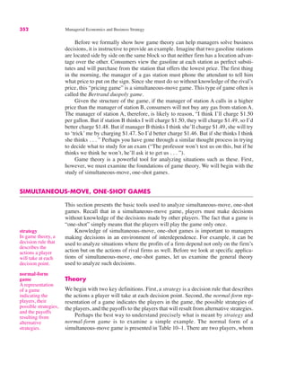 strategy
In game theory, a
decision rule that
describes the
actions a player
will take at each
decision point.
normal-form
game
A representation
of a game
indicating the
players, their
possible strategies,
and the payoffs
resulting from
alternative
strategies.
352 Managerial Economics and Business Strategy
Before we formally show how game theory can help managers solve business
decisions, it is instructive to provide an example. Imagine that two gasoline stations
are located side by side on the same block so that neither firm has a location advan-
tage over the other. Consumers view the gasoline at each station as perfect substi-
tutes and will purchase from the station that offers the lowest price. The first thing
in the morning, the manager of a gas station must phone the attendant to tell him
what price to put on the sign. Since she must do so without knowledge of the rival’s
price, this “pricing game” is a simultaneous-move game. This type of game often is
called the Bertrand duopoly game.
Given the structure of the game, if the manager of station A calls in a higher
price than the manager of station B, consumers will not buy any gas from station A.
The manager of station A, therefore, is likely to reason, “I think I’ll charge $1.50
per gallon. But if station B thinks I will charge $1.50, they will charge $1.49, so I’d
better charge $1.48. But if manager B thinks I think she’ll charge $1.49, she will try
to ‘trick’ me by charging $1.47. So I’d better charge $1.46. But if she thinks I think
she thinks . . . ” Perhaps you have gone through a similar thought process in trying
to decide what to study for an exam (“The professor won’t test us on this, but if he
thinks we think he won’t, he’ll ask it to get us . . . ”).
Game theory is a powerful tool for analyzing situations such as these. First,
however, we must examine the foundations of game theory. We will begin with the
study of simultaneous-move, one-shot games.
SIMULTANEOUS-MOVE, ONE-SHOT GAMES
This section presents the basic tools used to analyze simultaneous-move, one-shot
games. Recall that in a simultaneous-move game, players must make decisions
without knowledge of the decisions made by other players. The fact that a game is
“one-shot” simply means that the players will play the game only once.
Knowledge of simultaneous-move, one-shot games is important to managers
making decisions in an environment of interdependence. For example, it can be
used to analyze situations where the profits of a firm depend not only on the firm’s
action but on the actions of rival firms as well. Before we look at specific applica-
tions of simultaneous-move, one-shot games, let us examine the general theory
used to analyze such decisions.
Theory
We begin with two key definitions. First, a strategy is a decision rule that describes
the actions a player will take at each decision point. Second, the normal-form rep-
resentation of a game indicates the players in the game, the possible strategies of
the players, and the payoffs to the players that will result from alternative strategies.
Perhaps the best way to understand precisely what is meant by strategy and
normal-form game is to examine a simple example. The normal form of a
simultaneous-move game is presented in Table 10–1. There are two players, whom
 