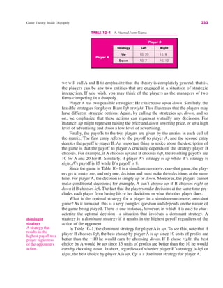 TABLE 10–1 A Normal-Form Game
Game Theory: Inside Oligopoly 353
we will call A and B to emphasize that the theory is completely general; that is,
the players can be any two entities that are engaged in a situation of strategic
interaction. If you wish, you may think of the players as the managers of two
firms competing in a duopoly.
Player A has two possible strategies: He can choose up or down. Similarly, the
feasible strategies for player B are left or right. This illustrates that the players may
have different strategic options. Again, by calling the strategies up, down, and so
on, we emphasize that these actions can represent virtually any decisions. For
instance, up might represent raising the price and down lowering price, or up a high
level of advertising and down a low level of advertising.
Finally, the payoffs to the two players are given by the entries in each cell of
the matrix. The first entry refers to the payoff to player A, and the second entry
denotes the payoff to player B. An important thing to notice about the description of
the game is that the payoff to player A crucially depends on the strategy player B
chooses. For example, if A chooses up and B chooses left, the resulting payoffs are
10 for A and 20 for B. Similarly, if player A’s strategy is up while B’s strategy is
right, A’s payoff is 15 while B’s payoff is 8.
Since the game in Table 10–1 is a simultaneous-move, one-shot game, the play-
ers get to make one, and only one, decision and must make their decisions at the same
time. For player A, the decision is simply up or down. Moreover, the players cannot
make conditional decisions; for example, A can’t choose up if B chooses right or
down if B chooses left. The fact that the players make decisions at the same time pre-
cludes each player from basing his or her decisions on what the other player does.
What is the optimal strategy for a player in a simultaneous-move, one-shot
game? As it turns out, this is a very complex question and depends on the nature of
the game being played. There is one instance, however, in which it is easy to char-
acterize the optimal decision—a situation that involves a dominant strategy. A
strategy is a dominant strategy if it results in the highest payoff regardless of the
action of the opponent.
In Table 10–1, the dominant strategy for player A is up. To see this, note that if
player B chooses left, the best choice by player A is up since 10 units of profits are
better than the !10 he would earn by choosing down. If B chose right, the best
choice by A would be up since 15 units of profits are better than the 10 he would
earn by choosing down. In short, regardless of whether player B’s strategy is left or
right, the best choice by player A is up. Up is a dominant strategy for player A.
dominant
strategy
A strategy that
results in the
highest payoff to a
player regardless
of the opponent’s
action.
Player B
Strategy Left Right
Up 10, 20 15, 8
Down !10, 7 10, 10
Player A
 