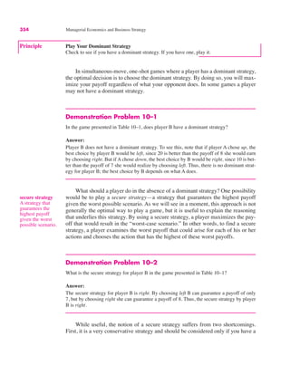 354 Managerial Economics and Business Strategy
In simultaneous-move, one-shot games where a player has a dominant strategy,
the optimal decision is to choose the dominant strategy. By doing so, you will max-
imize your payoff regardless of what your opponent does. In some games a player
may not have a dominant strategy.
Demonstration Problem 10–1
In the game presented in Table 10–1, does player B have a dominant strategy?
Answer:
Player B does not have a dominant strategy. To see this, note that if player A chose up, the
best choice by player B would be left, since 20 is better than the payoff of 8 she would earn
by choosing right. But if A chose down, the best choice by B would be right, since 10 is bet-
ter than the payoff of 7 she would realize by choosing left. Thus, there is no dominant strat-
egy for player B; the best choice by B depends on what A does.
What should a player do in the absence of a dominant strategy? One possibility
would be to play a secure strategy—a strategy that guarantees the highest payoff
given the worst possible scenario. As we will see in a moment, this approach is not
generally the optimal way to play a game, but it is useful to explain the reasoning
that underlies this strategy. By using a secure strategy, a player maximizes the pay-
off that would result in the “worst-case scenario.” In other words, to find a secure
strategy, a player examines the worst payoff that could arise for each of his or her
actions and chooses the action that has the highest of these worst payoffs.
Demonstration Problem 10–2
What is the secure strategy for player B in the game presented in Table 10–1?
Answer:
The secure strategy for player B is right. By choosing left B can guarantee a payoff of only
7, but by choosing right she can guarantee a payoff of 8. Thus, the secure strategy by player
B is right.
While useful, the notion of a secure strategy suffers from two shortcomings.
First, it is a very conservative strategy and should be considered only if you have a
secure strategy
A strategy that
guarantees the
highest payoff
given the worst
possible scenario.
Principle Play Your Dominant Strategy
Check to see if you have a dominant strategy. If you have one, play it.
 
