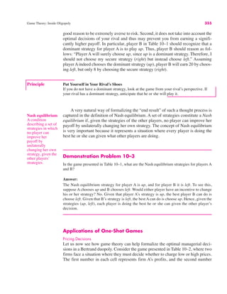 Game Theory: Inside Oligopoly 355
Principle Put Yourself in Your Rival’s Shoes
If you do not have a dominant strategy, look at the game from your rival’s perspective. If
your rival has a dominant strategy, anticipate that he or she will play it.
good reason to be extremely averse to risk. Second, it does not take into account the
optimal decisions of your rival and thus may prevent you from earning a signifi-
cantly higher payoff. In particular, player B in Table 10–1 should recognize that a
dominant strategy for player A is to play up. Thus, player B should reason as fol-
lows: “Player A will surely choose up, since up is a dominant strategy. Therefore, I
should not choose my secure strategy (right) but instead choose left.” Assuming
player A indeed chooses the dominant strategy (up), player B will earn 20 by choos-
ing left, but only 8 by choosing the secure strategy (right).
Nash equilibrium
A condition
describing a set of
strategies in which
no player can
improve her
payoff by
unilaterally
changing her own
strategy, given the
other players’
strategies.
A very natural way of formalizing the “end result” of such a thought process is
captured in the definition of Nash equilibrium. A set of strategies constitute a Nash
equilibrium if, given the strategies of the other players, no player can improve her
payoff by unilaterally changing her own strategy. The concept of Nash equilibrium
is very important because it represents a situation where every player is doing the
best he or she can given what other players are doing.
Demonstration Problem 10–3
In the game presented in Table 10–1, what are the Nash equilibrium strategies for players A
and B?
Answer:
The Nash equilibrium strategy for player A is up, and for player B it is left. To see this,
suppose A chooses up and B chooses left. Would either player have an incentive to change
his or her strategy? No. Given that player A’s strategy is up, the best player B can do is
choose left. Given that B’s strategy is left, the best A can do is choose up. Hence, given the
strategies (up, left), each player is doing the best he or she can given the other player’s
decision.
Applications of One-Shot Games
Pricing Decisions
Let us now see how game theory can help formalize the optimal managerial deci-
sions in a Bertrand duopoly. Consider the game presented in Table 10–2, where two
firms face a situation where they must decide whether to charge low or high prices.
The first number in each cell represents firm A’s profits, and the second number
 