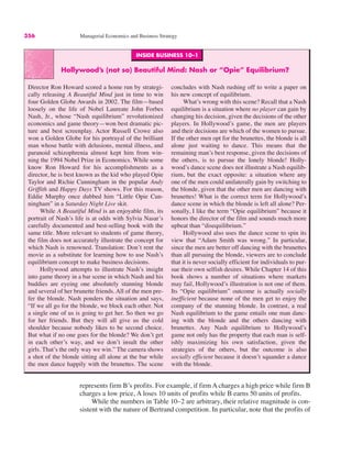 356 Managerial Economics and Business Strategy
INSIDE BUSINESS 10–1
Hollywood’s (not so) Beautiful Mind: Nash or “Opie” Equilibrium?
Director Ron Howard scored a home run by strategi-
cally releasing A Beautiful Mind just in time to win
four Golden Globe Awards in 2002. The film—based
loosely on the life of Nobel Laureate John Forbes
Nash, Jr., whose “Nash equilibrium” revolutionized
economics and game theory—won best dramatic pic-
ture and best screenplay. Actor Russell Crowe also
won a Golden Globe for his portrayal of the brilliant
man whose battle with delusions, mental illness, and
paranoid schizophrenia almost kept him from win-
ning the 1994 Nobel Prize in Economics. While some
know Ron Howard for his accomplishments as a
director, he is best known as the kid who played Opie
Taylor and Richie Cunningham in the popular Andy
Griffith and Happy Days TV shows. For this reason,
Eddie Murphy once dubbed him “Little Opie Cun-
ningham” in a Saturday Night Live skit.
While A Beautiful Mind is an enjoyable film, its
portrait of Nash’s life is at odds with Sylvia Nasar’s
carefully documented and best-selling book with the
same title. More relevant to students of game theory,
the film does not accurately illustrate the concept for
which Nash is renowned. Translation: Don’t rent the
movie as a substitute for learning how to use Nash’s
equilibrium concept to make business decisions.
Hollywood attempts to illustrate Nash’s insight
into game theory in a bar scene in which Nash and his
buddies are eyeing one absolutely stunning blonde
and several of her brunette friends. All of the men pre-
fer the blonde. Nash ponders the situation and says,
“If we all go for the blonde, we block each other. Not
a single one of us is going to get her. So then we go
for her friends. But they will all give us the cold
shoulder because nobody likes to be second choice.
But what if no one goes for the blonde? We don’t get
in each other’s way, and we don’t insult the other
girls. That’s the only way we win.” The camera shows
a shot of the blonde sitting all alone at the bar while
the men dance happily with the brunettes. The scene
concludes with Nash rushing off to write a paper on
his new concept of equilibrium.
What’s wrong with this scene? Recall that a Nash
equilibrium is a situation where no player can gain by
changing his decision, given the decisions of the other
players. In Hollywood’s game, the men are players
and their decisions are which of the women to pursue.
If the other men opt for the brunettes, the blonde is all
alone just waiting to dance. This means that the
remaining man’s best response, given the decisions of
the others, is to pursue the lonely blonde! Holly-
wood’s dance scene does not illustrate a Nash equilib-
rium, but the exact opposite: a situation where any
one of the men could unilaterally gain by switching to
the blonde, given that the other men are dancing with
brunettes! What is the correct term for Hollywood’s
dance scene in which the blonde is left all alone? Per-
sonally, I like the term “Opie equilibrium” because it
honors the director of the film and sounds much more
upbeat than “disequilibrium.”
Hollywood also uses the dance scene to spin its
view that “Adam Smith was wrong.” In particular,
since the men are better off dancing with the brunettes
than all pursuing the blonde, viewers are to conclude
that it is never socially efficient for individuals to pur-
sue their own selfish desires. While Chapter 14 of this
book shows a number of situations where markets
may fail, Hollywood’s illustration is not one of them.
Its “Opie equilibrium” outcome is actually socially
inefficient because none of the men get to enjoy the
company of the stunning blonde. In contrast, a real
Nash equilibrium to the game entails one man danc-
ing with the blonde and the others dancing with
brunettes. Any Nash equilibrium to Hollywood’s
game not only has the property that each man is self-
ishly maximizing his own satisfaction, given the
strategies of the others, but the outcome is also
socially efficient because it doesn’t squander a dance
with the blonde.
represents firm B’s profits. For example, if firm A charges a high price while firm B
charges a low price, A loses 10 units of profits while B earns 50 units of profits.
While the numbers in Table 10–2 are arbitrary, their relative magnitude is con-
sistent with the nature of Bertrand competition. In particular, note that the profits of
 