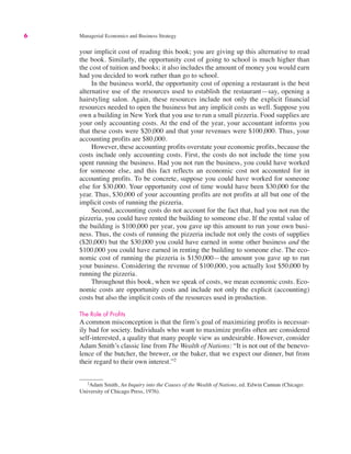 6 Managerial Economics and Business Strategy
your implicit cost of reading this book; you are giving up this alternative to read
the book. Similarly, the opportunity cost of going to school is much higher than
the cost of tuition and books; it also includes the amount of money you would earn
had you decided to work rather than go to school.
In the business world, the opportunity cost of opening a restaurant is the best
alternative use of the resources used to establish the restaurant—say, opening a
hairstyling salon. Again, these resources include not only the explicit financial
resources needed to open the business but any implicit costs as well. Suppose you
own a building in New York that you use to run a small pizzeria. Food supplies are
your only accounting costs. At the end of the year, your accountant informs you
that these costs were $20,000 and that your revenues were $100,000. Thus, your
accounting profits are $80,000.
However, these accounting profits overstate your economic profits, because the
costs include only accounting costs. First, the costs do not include the time you
spent running the business. Had you not run the business, you could have worked
for someone else, and this fact reflects an economic cost not accounted for in
accounting profits. To be concrete, suppose you could have worked for someone
else for $30,000. Your opportunity cost of time would have been $30,000 for the
year. Thus, $30,000 of your accounting profits are not profits at all but one of the
implicit costs of running the pizzeria.
Second, accounting costs do not account for the fact that, had you not run the
pizzeria, you could have rented the building to someone else. If the rental value of
the building is $100,000 per year, you gave up this amount to run your own busi-
ness. Thus, the costs of running the pizzeria include not only the costs of supplies
($20,000) but the $30,000 you could have earned in some other business and the
$100,000 you could have earned in renting the building to someone else. The eco-
nomic cost of running the pizzeria is $150,000—the amount you gave up to run
your business. Considering the revenue of $100,000, you actually lost $50,000 by
running the pizzeria.
Throughout this book, when we speak of costs, we mean economic costs. Eco-
nomic costs are opportunity costs and include not only the explicit (accounting)
costs but also the implicit costs of the resources used in production.
The Role of Profits
A common misconception is that the firm’s goal of maximizing profits is necessar-
ily bad for society. Individuals who want to maximize profits often are considered
self-interested, a quality that many people view as undesirable. However, consider
Adam Smith’s classic line from The Wealth of Nations: “It is not out of the benevo-
lence of the butcher, the brewer, or the baker, that we expect our dinner, but from
their regard to their own interest.”2
2
Adam Smith, An Inquiry into the Causes of the Wealth of Nations, ed. Edwin Cannan (Chicago:
University of Chicago Press, 1976).
 