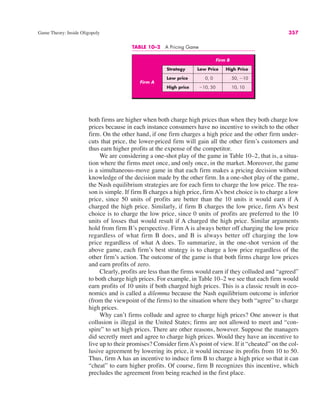 Game Theory: Inside Oligopoly 357
both firms are higher when both charge high prices than when they both charge low
prices because in each instance consumers have no incentive to switch to the other
firm. On the other hand, if one firm charges a high price and the other firm under-
cuts that price, the lower-priced firm will gain all the other firm’s customers and
thus earn higher profits at the expense of the competitor.
We are considering a one-shot play of the game in Table 10–2, that is, a situa-
tion where the firms meet once, and only once, in the market. Moreover, the game
is a simultaneous-move game in that each firm makes a pricing decision without
knowledge of the decision made by the other firm. In a one-shot play of the game,
the Nash equilibrium strategies are for each firm to charge the low price. The rea-
son is simple. If firm B charges a high price, firm A’s best choice is to charge a low
price, since 50 units of profits are better than the 10 units it would earn if A
charged the high price. Similarly, if firm B charges the low price, firm A’s best
choice is to charge the low price, since 0 units of profits are preferred to the 10
units of losses that would result if A charged the high price. Similar arguments
hold from firm B’s perspective. Firm A is always better off charging the low price
regardless of what firm B does, and B is always better off charging the low
price regardless of what A does. To summarize, in the one-shot version of the
above game, each firm’s best strategy is to charge a low price regardless of the
other firm’s action. The outcome of the game is that both firms charge low prices
and earn profits of zero.
Clearly, profits are less than the firms would earn if they colluded and “agreed”
to both charge high prices. For example, in Table 10–2 we see that each firm would
earn profits of 10 units if both charged high prices. This is a classic result in eco-
nomics and is called a dilemma because the Nash equilibrium outcome is inferior
(from the viewpoint of the firms) to the situation where they both “agree” to charge
high prices.
Why can’t firms collude and agree to charge high prices? One answer is that
collusion is illegal in the United States; firms are not allowed to meet and “con-
spire” to set high prices. There are other reasons, however. Suppose the managers
did secretly meet and agree to charge high prices. Would they have an incentive to
live up to their promises? Consider firm A’s point of view. If it “cheated” on the col-
lusive agreement by lowering its price, it would increase its profits from 10 to 50.
Thus, firm A has an incentive to induce firm B to charge a high price so that it can
“cheat” to earn higher profits. Of course, firm B recognizes this incentive, which
precludes the agreement from being reached in the first place.
TABLE 10–2 A Pricing Game
Firm B
Strategy Low Price High Price
Low price 0, 0 50, !10
High price !10, 50 10, 10
Firm A
 