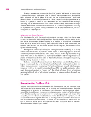 358 Managerial Economics and Business Strategy
However, suppose the manager of firm A is “honest” and would never cheat on
a promise to charge a high price. (She is “honest” enough to keep her word to the
other manager, but not so honest as to obey the law against collusion.) What hap-
pens to firm A if the manager of firm B cheats on the collusive agreement? If B
cheats, A experiences losses of $10. When firm A’s stockholders ask the manager
why they lost $10 when the rival firm earned profits of $50, how can the manager
answer? She cannot admit she was cheated on in a collusive agreement, for doing
so might send her to jail for having violated the law. Whatever her answer, she risks
being fired or sent to prison.
Advertising and Quality Decisions
Our framework for analyzing simultaneous-move, one-shot games can also be used
to analyze advertising and quality decisions. In oligopolistic markets, firms adver-
tise and/or increase their product quality in an attempt to increase the demand for
their products. While both quality and advertising can be used to increase the
demand for a product, our discussion will use advertising as a placeholder for both
quality and advertising.
An important issue in evaluating the consequences of advertising is to recog-
nize where the increase in demand comes from. In most oligopolistic markets,
advertising increases the demand for a firm’s product by taking customers away
from other firms in the industry. An increase in one firm’s advertising increases its
profits at the expense of other firms in the market; there is interdependency among
the advertising decisions of firms.
A classic example of such a situation is the breakfast cereal industry, which is
highly concentrated. By advertising its brand of cereal, a particular firm does not
induce many consumers to eat cereal for lunch and dinner; instead, it induces cus-
tomers to switch to its brand from another brand. This can lead to a situation where
each firm advertises just to “cancel out” the effects of other firms’ advertising,
resulting in high levels of advertising, no change in industry or firm demand, and
low profits.
Demonstration Problem 10–4
Suppose your firm competes against another firm for customers. You and your rival know
your products will be obsolete at the end of the year and must simultaneously determine
whether or not to advertise. In your industry, advertising does not increase total industry
demand but instead induces consumers to switch among the products of different firms.
Thus, if both you and your rival advertise, the two advertising campaigns will simply offset
each other, and you will each earn $4 million in profits. If neither of you advertises, you will
each earn $10 million in profits. However, if one of you advertises and the other one does
not, the firm that advertises will earn $20 million and the firm that does not advertise will
earn $1 million in profits. Is your profit-maximizing choice to advertise or not to advertise?
How much money do you expect to earn?
 