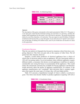 TABLE 10–4 A Coordination Game
Firm B
Strategy 120-Volt Outlets 90-Volt Outlets
120-Volt Outlets $100, $100 $0, $0
90-Volt Outlets $0, $0 $100, $100
Firm A
TABLE 10–3 An Advertising Game
Firm B
Strategy Advertise Don’t Advertise
Firm A
Advertise $4, $4 $20, $1
Don’t Advertise $1, $20 $10, $10
Game Theory: Inside Oligopoly 359
Answer:
The description of the game corresponds to the matrix presented in Table 10–3. The game is
a one-shot game. Note that the dominant strategy for each firm is to advertise, and thus the
unique Nash equilibrium for the game is for each firm to advertise. The profit-maximizing
choice by your firm, therefore, is to advertise. You can expect to earn $4 million. Collusion
would not work because this is a one-shot game; if you and your rival “agreed” not to adver-
tise (in the hope of making $10 million each), each of you would have an incentive to cheat
on the agreement.
Coordination Decisions
Thus far, our analysis of oligopoly has focused on situations where firms have com-
peting objectives: One firm can gain only at the expense of other firms. Not all
games have this structure, however.
Imagine a world where producers of electrical appliances have a choice of
which type of electrical outlets to put on appliances: 90-volt, four-prong outlets or
120-volt, two-prong outlets. In an environment where different appliances require
different outlets, a consumer who desires several appliances would have to spend a
considerable sum wiring the house to accommodate all the appliances. This would
reduce the amount the consumer has available for buying appliances and therefore
would adversely affect the profits of appliance manufacturers. In contrast, if the
appliance manufacturers can “coordinate” their decisions (that is, produce appli-
ances that require the same types of wiring), they will earn higher profits.
Table 10–4 presents a hypothetical example of what is called a coordination
game. Two firms must decide whether to produce appliances requiring 120-volt or
 