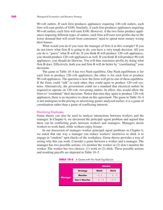 TABLE 10–5 A Game with No Nash Equilibrium
Worker
Strategy Work Shirk
Monitor !1, 1 1, !1
Don’t Monitor 1, !1 !1, 1
Manager
360 Managerial Economics and Business Strategy
90-volt outlets. If each firm produces appliances requiring 120-volt outlets, each
firm will earn profits of $100. Similarly, if each firm produces appliances requiring
90-volt outlets, each firm will earn $100. However, if the two firms produce appli-
ances requiring different types of outlets, each firm will earn zero profits due to the
lower demand that will result from consumers’ need to spend more money wiring
their houses.
What would you do if you were the manager of firm A in this example? If you
do not know what firm B is going to do, you have a very tough decision. All you
can do is “guess” what B will do. If you think B will produce 120-volt appliances,
you should produce 120-volt appliances as well. If you think B will produce 90-volt
appliances, you should do likewise. You will thus maximize profits by doing what
firm B does. Effectively, both you and firm B will do better by “coordinating” your
decisions.
The game in Table 10–4 has two Nash equilibria. One Nash equilibrium is for
each firm to produce 120-volt appliances; the other is for each firm to produce
90-volt appliances. The question is how the firms will get to one of these equilibria.
If the firms could “talk” to each other, they could agree to produce 120-volt sys-
tems. Alternatively, the government could set a standard that electrical outlets be
required to operate on 120-volt, two-prong outlets. In effect, this would allow the
firms to “coordinate” their decisions. Notice that once they agree to produce 120-volt
appliances, there is no incentive to cheat on this agreement. The game in Table 10–4
is not analogous to the pricing or advertising games analyzed earlier; it is a game of
coordination rather than a game of conflicting interests.
Monitoring Employees
Game theory can also be used to analyze interactions between workers and the
manager. In Chapter 6, we discussed the principal–agent problem and argued that
there can be conflicting goals between workers and managers. Managers desire
workers to work hard, while workers enjoy leisure.
In our discussion of manager–worker principal–agent problems in Chapter 6,
we noted that one way a manager can reduce workers’ incentives to shirk is to
engage in “random” spot checks of the workplace. Game theory provides a way of
seeing why this can work. Consider a game between a worker and a manager. The
manager has two possible actions: (1) monitor the worker or (2) don’t monitor the
worker. The worker has two choices: (1) work or (2) shirk. These possible actions
and resulting payoffs are depicted in Table 10–5.
 