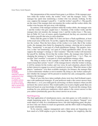 Game Theory: Inside Oligopoly 361
The interpretation of this normal-form game is as follows. If the manager mon-
itors while the worker works, the worker “wins” and the manager “loses.” The
manager has spent time monitoring a worker who was already working. In this
case, suppose the manager’s payoff is !1 and the worker’s payoff is 1. The payoffs
are the same if the manager does not monitor the worker and the worker shirks; the
worker wins because she gets away with shirking.
In contrast, if the manager monitors while the worker shirks, the manager wins
1 and the worker who gets caught loses 1. Similarly, if the worker works and the
manager does not monitor, the manager wins 1 and the worker loses 1. The num-
bers in Table 10–5 are, of course, purely hypothetical, but they are consistent with
the relative payoffs that arise in such situations.
Notice that the game in Table 10–5 does not have a Nash equilibrium, at least
in the usual sense of the term. To see this, suppose the manager’s strategy is to mon-
itor the worker. Then the best choice of the worker is to work. But if the worker
works, the manager does better by changing his strategy: choosing not to monitor.
Thus, “monitoring” is not part of a Nash equilibrium strategy. The paradox, how-
ever, is that “not monitoring” isn’t part of a Nash equilibrium either. To see why,
suppose the manager’s strategy is “don’t monitor.” Then the worker will maximize
her payoff by shirking. Given that the worker shirks, the manager does better by
changing the strategy to “monitor” to increase his payoff from !1 to 1. Thus, we
see that “don’t monitor” is not part of a Nash equilibrium strategy either.
The thing to notice in this example is that both the worker and the manager
want to keep their actions “secret”; if the manager knows what the worker is doing,
it will be curtains for the worker, and vice versa. In such situations, players find it
in their interest to engage in a mixed (randomized) strategy. What this means is that
players “randomize” over their available strategies; for instance, the manager flips
a coin to determine whether or not to monitor. By doing so, the worker cannot pre-
dict whether the manager will be present to monitor her and, consequently, cannot
outguess the manager.
Those of you who have taken multiple-choice tests have had firsthand experi-
ence with randomized strategies. If your professor made a the correct answer more
often than b, c, or d, you could gain by answering a in those instances when you did
not know the correct answer. This would enable you to earn a higher grade than you
deserved based on your knowledge of subject matter. To prevent this strategy from
working for you, professors randomize which option is the correct answer so that
you cannot systematically guess the correct answer on an exam.
Nash Bargaining
The final application of simultaneous-move, one-shot games we will consider is a
simple bargaining game. In a Nash bargaining game, two players “bargain” over
some object of value. In a simultaneous-move, one-shot bargaining game, the play-
ers have only one chance to reach an agreement, and the offers made in bargaining
are made simultaneously.
To be concrete, suppose management and a labor union are bargaining over
how much of a $100 surplus to give to the union. Suppose, for simplicity, that the
mixed
(randomized)
strategy
A strategy
whereby a player
randomizes over
two or more
available actions
in order to keep
rivals from being
able to predict his
or her action.
 