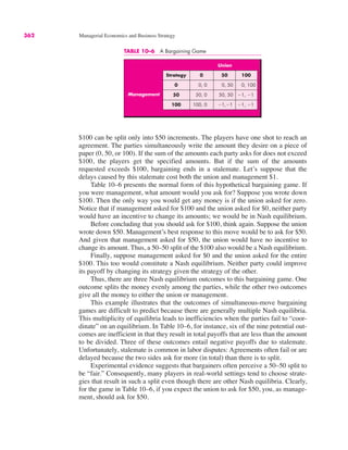 TABLE 10–6 A Bargaining Game
Union
Strategy 0 50 100
0 0, 0 0, 50 0, 100
50 50, 0 50, 50 !1, !1
100 100, 0 !1,!1 !1, !1
Management
362 Managerial Economics and Business Strategy
$100 can be split only into $50 increments. The players have one shot to reach an
agreement. The parties simultaneously write the amount they desire on a piece of
paper (0, 50, or 100). If the sum of the amounts each party asks for does not exceed
$100, the players get the specified amounts. But if the sum of the amounts
requested exceeds $100, bargaining ends in a stalemate. Let’s suppose that the
delays caused by this stalemate cost both the union and management $1.
Table 10–6 presents the normal form of this hypothetical bargaining game. If
you were management, what amount would you ask for? Suppose you wrote down
$100. Then the only way you would get any money is if the union asked for zero.
Notice that if management asked for $100 and the union asked for $0, neither party
would have an incentive to change its amounts; we would be in Nash equilibrium.
Before concluding that you should ask for $100, think again. Suppose the union
wrote down $50. Management’s best response to this move would be to ask for $50.
And given that management asked for $50, the union would have no incentive to
change its amount. Thus, a 50–50 split of the $100 also would be a Nash equilibrium.
Finally, suppose management asked for $0 and the union asked for the entire
$100. This too would constitute a Nash equilibrium. Neither party could improve
its payoff by changing its strategy given the strategy of the other.
Thus, there are three Nash equilibrium outcomes to this bargaining game. One
outcome splits the money evenly among the parties, while the other two outcomes
give all the money to either the union or management.
This example illustrates that the outcomes of simultaneous-move bargaining
games are difficult to predict because there are generally multiple Nash equilibria.
This multiplicity of equilibria leads to inefficiencies when the parties fail to “coor-
dinate” on an equilibrium. In Table 10–6, for instance, six of the nine potential out-
comes are inefficient in that they result in total payoffs that are less than the amount
to be divided. Three of these outcomes entail negative payoffs due to stalemate.
Unfortunately, stalemate is common in labor disputes: Agreements often fail or are
delayed because the two sides ask for more (in total) than there is to split.
Experimental evidence suggests that bargainers often perceive a 50–50 split to
be “fair.” Consequently, many players in real-world settings tend to choose strate-
gies that result in such a split even though there are other Nash equilibria. Clearly,
for the game in Table 10–6, if you expect the union to ask for $50, you, as manage-
ment, should ask for $50.
 