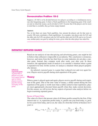Game Theory: Inside Oligopoly 363
Demonstration Problem 10–5
Suppose a $1 bill is to be divided between two players according to a simultaneous-move,
one-shot bargaining game. Is there a Nash equilibrium to the bargaining game if the small-
est unit in which the money can be divided is $.01? Assume that if the players ask for more
in total than is available, they go home empty-handed.
Answer:
Yes, in fact there are many Nash equilibria. Any amount the players ask for that sums to
exactly 100 cents constitutes a Nash equilibrium. As examples, one player asks for $.01 and
the other asks for $.99; one player asks for $.02 and the other asks for $.98; and so on. In each
case, neither party can gain by asking for more, given what the other player has asked for.
INFINITELY REPEATED GAMES
Based on our analysis of one-shot pricing and advertising games, one might be led
to believe that collusion is impossible in an industry. This conclusion is erroneous,
however, and stems from the fact that firms in some industries do not play a one-
shot game. Instead, they compete week after week, year after year. In these
instances, the appropriate mode of analysis is to consider a situation where a game
is repeated over time. In this section, we analyze a situation where players perpetu-
ally interact.
An infinitely repeated game is a game that is played over and over again for-
ever. Players receive payoffs during each repetition of the game.
Theory
When a game is played again and again, players receive payoffs during each repeti-
tion of the game. Due to the time value of money, a dollar earned during the first
repetition of the game is worth more than a dollar earned in later repetitions; play-
ers must appropriately discount future payoffs when they make current decisions.
For this reason, we will review the key aspects of present value analysis before we
begin examining repeated games.
Review of Present Value
The value of a firm is the present value of all future profits earned by the firm. If the
interest rate is i, "0 represents profits today, "1 profits one year from today, "2 prof-
its two years from today, and so on, the value of a firm that will be in business for T
years is
PVFirm # "0 $
"1
1 $ i
$
"2
(1 $ i)2 $ . . . $
"T
(1 $ i)T # a
T
t#0
"t
(1 $ i)t
infinitely
repeated game
A game that is
played over and
over again forever
and in which
players receive
payoffs during
each play of the
game.
 