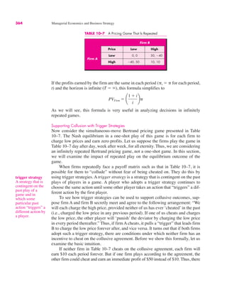 TABLE 10–7 A Pricing Game That Is Repeated
Firm B
Price Low High
Low 0, 0 50, !40
High !40, 50 10, 10
Firm A
trigger strategy
A strategy that is
contingent on the
past play of a
game and in
which some
particular past
action “triggers” a
different action by
a player.
364 Managerial Economics and Business Strategy
If the profits earned by the firm are the same in each period ("t # " for each period,
t) and the horizon is infinite (T # %), this formula simplifies to
As we will see, this formula is very useful in analyzing decisions in infinitely
repeated games.
Supporting Collusion with Trigger Strategies
Now consider the simultaneous-move Bertrand pricing game presented in Table
10–7. The Nash equilibrium in a one-shot play of this game is for each firm to
charge low prices and earn zero profits. Let us suppose the firms play the game in
Table 10–7 day after day, week after week, for all eternity. Thus, we are considering
an infinitely repeated Bertrand pricing game, not a one-shot game. In this section,
we will examine the impact of repeated play on the equilibrium outcome of the
game.
When firms repeatedly face a payoff matrix such as that in Table 10–7, it is
possible for them to “collude” without fear of being cheated on. They do this by
using trigger strategies. A trigger strategy is a strategy that is contingent on the past
plays of players in a game. A player who adopts a trigger strategy continues to
choose the same action until some other player takes an action that “triggers” a dif-
ferent action by the first player.
To see how trigger strategies can be used to support collusive outcomes, sup-
pose firm A and firm B secretly meet and agree to the following arrangement: “We
will each charge the high price, provided neither of us has ever ‘cheated’ in the past
(i.e., charged the low price in any previous period). If one of us cheats and charges
the low price, the other player will ‘punish’ the deviator by charging the low price
in every period thereafter.” Thus, if firm A cheats, it pulls a “trigger” that leads firm
B to charge the low price forever after, and vice versa. It turns out that if both firms
adopt such a trigger strategy, there are conditions under which neither firm has an
incentive to cheat on the collusive agreement. Before we show this formally, let us
examine the basic intuition.
If neither firm in Table 10–7 cheats on the collusive agreement, each firm will
earn $10 each period forever. But if one firm plays according to the agreement, the
other firm could cheat and earn an immediate profit of $50 instead of $10. Thus, there
PVFirm # ¢
1 $ i
i
≤"
 
