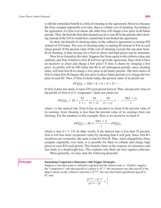 Game Theory: Inside Oligopoly 365
is still the immediate benefit to a firm of cheating on the agreement. However, because
the firms compete repeatedly over time, there is a future cost of cheating.According to
the agreement, if a firm ever cheats, the other firm will charge a low price in all future
periods. Thus, the best the firm that cheated can do is earn $0 in the periods after cheat-
ing instead of the $10 it would have earned had it not broken the agreement.
In short, the benefit of cheating today on the collusive agreement is earning $50
instead of $10 today. The cost of cheating today is earning $0 instead of $10 in each
future period. If the present value of the cost of cheating exceeds the one-time bene-
fit of cheating, it does not pay for a firm to cheat, and high prices can be sustained.
Now let us formalize this idea. Suppose the firms agree to the collusive plan just
outlined, and firm A believes firm B will live up to the agreement. Does firm A have
an incentive to cheat and charge a low price? If firm A cheats by charging a low
price, its profits will be $50 today but $0 in all subsequent periods, since cheating
today will lead firm B to charge a low price in all future periods. The best choice of
firm A when firm B charges the low price in these future periods is to charge the low
price to earn $0. Thus, if firm A cheats today, the present value of its profits are
If firm A does not cheat, it earns $10 each period forever. Thus, the present value of
the profits of firm A if it “cooperates” (does not cheat) are
where i is the interest rate. Firm A has no incentive to cheat if the present value of
its earnings from cheating is less than the present value of its earnings from not
cheating. For the numbers in this example, there is no incentive to cheat if
which is true if i & 1/4. In other words, if the interest rate is less than 25 percent,
firm A will lose more (in present value) by cheating than it will gain. Since firm B’s
incentives are symmetric, the same is true for firm B. Thus, when oligopolistic firms
compete repeatedly over time, it is possible for them to collude and charge high
prices to earn $10 each period. This benefits firms at the expense of consumers and
also leads to a deadweight loss. This explains why there are laws against collusion.
More generally, we may state the following principle:
PVFirm A
Cheat # 50 &
10(1 $ i)
i
# PVFirm A
Coop
PVCoop
Firm A # 10 $
10
1 $ i
$
10
(1 $ i)2
$
10
(1 $ i)3
$ . . . #
10(1 $ i)
i
PVCheat
Firm A # $50 $ 0 $ 0 $ 0 $ 0 $ . . .
Principle Sustaining Cooperative Outcomes with Trigger Strategies
Suppose a one-shot game is infinitely repeated and the interest rate is i. Further, suppose
the “cooperative” one-shot payoff to a player is πCoop
, the maximum one-shot payoff if the
player cheats on the collusive outcome is πCheat
, the one-shot Nash equilibrium payoff is
πN
, and
"Cheat ! "Coop
"Coop ! "N
&
1
i
 
