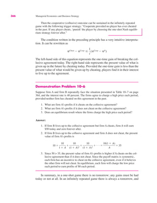 366 Managerial Economics and Business Strategy
Then the cooperative (collusive) outcome can be sustained in the infinitely repeated
game with the following trigger strategy: “Cooperate provided no player has ever cheated
in the past. If any player cheats, ‘punish’ the player by choosing the one-shot Nash equilib-
rium strategy forever after.”
The condition written in the preceding principle has a very intuitive interpreta-
tion. It can be rewritten as
The left-hand side of this equation represents the one-time gain of breaking the col-
lusive agreement today. The right-hand side represents the present value of what is
given up in the future by cheating today. Provided the one-time gain is less than the
present value of what would be given up by cheating, players find it in their interest
to live up to the agreement.
Demonstration Problem 10–6
Suppose firm A and firm B repeatedly face the situation presented in Table 10–7 on page
364, and the interest rate is 40 percent. The firms agree to charge a high price each period,
provided neither firm has cheated on this agreement in the past.
1. What are firm A’s profits if it cheats on the collusive agreement?
2. What are firm A’s profits if it does not cheat on the collusive agreement?
3. Does an equilibrium result where the firms charge the high price each period?
Answer:
1. If firm B lives up to the collusive agreement but firm A cheats, firm A will earn
$50 today and zero forever after.
2. If firm B lives up to the collusive agreement and firm A does not cheat, the present
value of firm A’s profits is
3. Since 50 > 35, the present value of firm A’s profits is higher if A cheats on the col-
lusive agreement than if it does not cheat. Since the payoff matrix is symmetric,
each firm has an incentive to cheat on the collusive agreement, even if it believes
the other firm will not cheat. In equilibrium, each firm will charge the low price
each period to earn profits of $0 each period.
In summary, in a one-shot game there is no tomorrow; any gains must be had
today or not at all. In an infinitely repeated game there is always a tomorrow, and
10 $
10
1 $ .4
$
10
(1 $ .4)2
$
10
(1 $ .4)3
$ . . . #
10(1 $ .4)
.4
# 35
"Cheat ! "Coop &
1
i
("Coop ! "N)
 