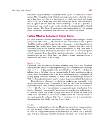 Game Theory: Inside Oligopoly 367
firms must weigh the benefits of current actions against the future costs of those
actions. The principal result of infinitely repeated games is that when the interest
rate is low, firms may find it in their interest to collude and charge high prices,
unlike in the case of a one-shot game. The basic reason for this important result is
this: If a player deviates from the “collusive strategy,” he or she is punished in
future periods long enough to wipe out the gains from having deviated from the col-
lusive outcome. The threat of punishment makes cooperation work in repeated
games. In one-shot games there is no tomorrow, and threats have no bite.
Factors Affecting Collusion in Pricing Games
It is easier to sustain collusive arrangements via the punishment strategies outlined
earlier when firms know (1) who their rivals are, so they know whom to punish
should the need arise; (2) who their rivals’ customers are, so that if punishment is
necessary they can take away those customers by charging lower prices; and (3)
when their rivals deviate from the collusive arrangement, so they know when to
begin the punishments. Furthermore, they must (4) be able to successfully punish
rivals for deviating from the collusive agreement, for otherwise the threat of pun-
ishment would not work. These factors are related to several variables reflected in
the structure and conduct of the industry.
Number of Firms
Collusion is easier when there are few firms rather than many. If there are n firms in the
industry, the total amount of monitoring that must go on to sustain the collusive arrange-
ment is n ' (n ! 1). For example, let the firms be indexed by A, B, C, . . . . If there are
only two firms in the industry, then to punish a firm for deviating, each firm must know
whether its rival has deviated and, if so, where its customers are so it can punish the
rival by getting some of its customers. To do this, each must keep an eye on its rival.
With two firms, this information may be obtained if A monitors B and B monitors A.
The total number of monitors needed in the market grows very rapidly as the
number of firms increases. For example, if there are five firms, each firm must
monitor four other firms, so the total number of monitors needed in the market is
5 ' 4 # 20. The cost of monitoring rivals reduces the gains to colluding. If the
number of firms is “large enough,” the monitoring costs become so high relative
to collusive profits that it does not pay to monitor the actions of other firms.
Under these circumstances, the “threat” used to sustain the collusive outcome is
not credible, and the collusion fails. This is one reason why it is easier for two
firms to collude than it is for, say, four firms to do so.
Firm Size
Economies of scale exist in monitoring. Monitoring and policing costs constitute a
much greater share of total costs for small firms than for larger firms. Thus, it may
be easier for a large firm to monitor a small firm than for a small firm to monitor a
large firm. For example, a large firm (with, say, 20 outlets) can monitor the prices
 