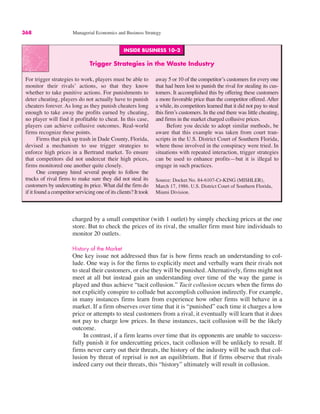 INSIDE BUSINESS 10–2
Trigger Strategies in the Waste Industry
For trigger strategies to work, players must be able to
monitor their rivals’ actions, so that they know
whether to take punitive actions. For punishments to
deter cheating, players do not actually have to punish
cheaters forever. As long as they punish cheaters long
enough to take away the profits earned by cheating,
no player will find it profitable to cheat. In this case,
players can achieve collusive outcomes. Real-world
firms recognize these points.
Firms that pick up trash in Dade County, Florida,
devised a mechanism to use trigger strategies to
enforce high prices in a Bertrand market. To ensure
that competitors did not undercut their high prices,
firms monitored one another quite closely.
One company hired several people to follow the
trucks of rival firms to make sure they did not steal its
customers by undercutting its price. What did the firm do
if it found a competitor servicing one of its clients? It took
away 5 or 10 of the competitor’s customers for every one
that had been lost to punish the rival for stealing its cus-
tomers. It accomplished this by offering these customers
a more favorable price than the competitor offered. After
a while, its competitors learned that it did not pay to steal
this firm’s customers. In the end there was little cheating,
and firms in the market charged collusive prices.
Before you decide to adopt similar methods, be
aware that this example was taken from court tran-
scripts in the U.S. District Court of Southern Florida,
where those involved in the conspiracy were tried. In
situations with repeated interaction, trigger strategies
can be used to enhance profits—but it is illegal to
engage in such practices.
Source: Docket No. 84-6107-Cr-KING (MISHLER),
March 17, 1986. U.S. District Court of Southern Florida,
Miami Division.
368 Managerial Economics and Business Strategy
charged by a small competitor (with 1 outlet) by simply checking prices at the one
store. But to check the prices of its rival, the smaller firm must hire individuals to
monitor 20 outlets.
History of the Market
One key issue not addressed thus far is how firms reach an understanding to col-
lude. One way is for the firms to explicitly meet and verbally warn their rivals not
to steal their customers, or else they will be punished. Alternatively, firms might not
meet at all but instead gain an understanding over time of the way the game is
played and thus achieve “tacit collusion.” Tacit collusion occurs when the firms do
not explicitly conspire to collude but accomplish collusion indirectly. For example,
in many instances firms learn from experience how other firms will behave in a
market. If a firm observes over time that it is “punished” each time it charges a low
price or attempts to steal customers from a rival, it eventually will learn that it does
not pay to charge low prices. In these instances, tacit collusion will be the likely
outcome.
In contrast, if a firm learns over time that its opponents are unable to success-
fully punish it for undercutting prices, tacit collusion will be unlikely to result. If
firms never carry out their threats, the history of the industry will be such that col-
lusion by threat of reprisal is not an equilibrium. But if firms observe that rivals
indeed carry out their threats, this “history” ultimately will result in collusion.
 