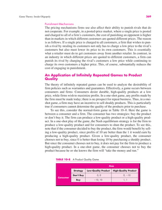 Game Theory: Inside Oligopoly 369
Punishment Mechanisms
The pricing mechanisms firms use also affect their ability to punish rivals that do
not cooperate. For example, in a posted-price market, where a single price is posted
and charged to all of a firm’s customers, the cost of punishing an opponent is higher
than in markets in which different customers are quoted different prices. The reason
is as follows. If a single price is charged to all customers, a firm that wishes to pun-
ish a rival by stealing its customers not only has to charge a low price to the rival’s
customers but also must lower its price to its own customers. This is essentially
what a retailer must do to get customers away from another retailer. In contrast, in
an industry in which different prices are quoted to different customers, a firm can
punish its rival by charging the rival’s customers a low price while continuing to
charge its own customers a higher price. This, of course, substantially reduces the
cost of engaging in punishment.
An Application of Infinitely Repeated Games to Product
Quality
The theory of infinitely repeated games can be used to analyze the desirability of
firm policies such as warranties and guarantees. Effectively, a game occurs between
consumers and firms: Consumers desire durable, high-quality products at a low
price, while firms wish to maximize profits. In a one-shot game, any profits made by
the firm must be made today; there is no prospect for repeat business. Thus, in a one-
shot game, a firm may have an incentive to sell shoddy products. This is particularly
true if consumers cannot determine the quality of the products prior to purchase.
To see this, consider the normal-form game in Table 10–8. Here the game is
between a consumer and a firm. The consumer has two strategies: buy the product
or don’t buy it. The firm can produce a low-quality product or a high-quality prod-
uct. In a one-shot play of the game, the Nash equilibrium strategy is for the firm to
produce a low-quality product and for consumers to shun the product. To see this,
note that if the consumer decided to buy the product, the firm would benefit by sell-
ing a low-quality product, since profits of 10 are better than the 1 it would earn by
producing a high-quality product. Given a low-quality product, the consumer
chooses not to buy, since 0 is better than losing 10 by purchasing a shoddy product.
But since the consumer chooses not to buy, it does not pay for the firm to produce a
high-quality product. In a one-shot game, the consumer chooses not to buy the
product because he or she knows the firm will “take the money and run.”
TABLE 10–8 A Product Quality Game
Firm
Strategy Low-Quality Product High-Quality Product
Consumer
Don’t Buy 0, 0 0, !10
Buy !10, 10 1, 1
 