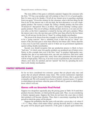 370 Managerial Economics and Business Strategy
The story differs if the game is infinitely repeated. Suppose the consumer tells
the firm, “I’ll buy your product and will continue to buy it if it is of good quality.
But if it turns out to be shoddy, I’ll tell all my friends never to purchase anything
from you again.” Given this strategy by the consumer, what is the best thing for the
firm to do? If the interest rate is not too high, the best alternative is to sell a high-
quality product. The reason is simple. By selling a shoddy product, the firm earns
10 instead of 1 that period. This is, in effect, “the gain to cheating” (selling a poor-
quality product). The cost of selling a shoddy product, however, is to earn zero for-
ever after, as the firm’s reputation is ruined by having sold such a product. When
the interest rate is low, the one-time gain will be more than offset by the lost future
sales. It will not pay for the firm to “cheat” by selling shoddy merchandise.
The lesson to be drawn from this example is twofold. First, if your firm desires
to be a “going concern,” that is, infinitely lived, it does not pay to “cheat” cus-
tomers if the one-time gain is more than offset by lost future sales. Notice that this
is true even if your firm cannot be sued or if there are no government regulations
against selling shoddy merchandise.
Second, you should recognize that any production process is likely to have
“bad runs,” in which some low-quality products are produced out of honest error.
Notice in this example that even if the firm “tried” to produce high-quality mer-
chandise but, due to an inadvertent error, one unit was defective, that error could
ruin the firm. To guard against this, many firms offer guarantees that the product
will be of high quality. That way, if an error occurs in production, the consumer can
obtain a new item, be satisfied, and not “punish” the firm by spreading the news
that it sells shoddy merchandise.
FINITELY REPEATED GAMES
So far we have considered two extremes: games that are played only once and
games that are played infinitely many times. This section summarizes important
implications of games that are repeated a finite number of times, that is, games that
eventually end. We will consider two classes of finitely repeated games: (1) games
in which players do not know when the game will end and (2) games in which players
know when it will end.
Games with an Uncertain Final Period
Suppose two duopolists repeatedly play the pricing game in Table 10–9 until their
products become obsolete, at which point the game ends. Thus, we are considering
a finitely repeated game. Suppose the firms do not know the exact date at which
their products will become obsolete. Thus, there is uncertainty regarding the final
period in which the game will be played.
Suppose the probability that the game will end after a given play is (, where 0
) ( )1. Thus, when a firm makes today’s pricing decision, there is a chance that
the game will be played again tomorrow; if the game is played again tomorrow,
 