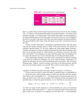 TABLE 10–9 A Pricing Game That Is Finitely Repeated
Firm B
Price Low High
Low 0, 0 50, !40
High !40, 50 10, 10
Firm A
Game Theory: Inside Oligopoly 371
there is a chance that it will be played again the next day; and so on. For example,
if ( # 1/2, there is a 50–50 chance the game will end after one play, a 1/4 chance it will
end after two plays, a 1/8 chance that it will end after three plays, or, more generally, a
( )t
chance that the game will end after t plays of the game. It is as if a coin is flipped at
the end of every play of the game, and if the coin comes up heads, the game terminates.
The game terminates after t plays if the first heads occurs after t consecutive tosses of
the coin.
It turns out that when there is uncertainty regarding precisely when the game
will end, the finitely repeated game in Table 10–9 exactly mirrors our analysis of
infinitely repeated games. To see why, suppose the firms adopt trigger strategies,
whereby each agrees to charge a high price provided the other has not charged a low
price in any previous period. If a firm deviates by charging a low price, the other
firm will “punish” it by charging a low price until the game ends. For simplicity, let
us assume the interest rate is zero so that the firms do not discount future profits.
Given such trigger strategies, does firm A have an incentive to cheat by charging
a low price? If A cheats by charging a low price when B charges a high price, A’s
profits are $50 today but zero in all remaining periods of the game. This is because
cheating today “triggers” firm B to charge a low price in all future periods, and the
best A can do in these periods is to earn $0. Thus, if firm A cheats today, it earns
regardless of whether the game ends after one play, two plays, or whenever.
If firm A does not cheat, it earns $10 today. In addition, there is a probability of
1 ! ( that the game will be played again, in which case the firm will earn another
$10. There is also a probability of (1 ! ()2
that the game will not terminate after two
plays, in which case A will earn yet another $10. Carrying out this reasoning for all
possible dates at which the game terminates, we see that firm A can expect to earn
if it does not cheat. In this equation, ( is the probability the game will terminate
after one play. Notice that when ( # 1, firm A is certain the game will end after one
play; in this case, A’s profits if it cooperates are $10. But if ( ) 1, the probability
ßCoop
Firm A # 10 $ (1 ! ()10 $ (1 ! ()2
10 $ (1 ! ()3
10 $ . . . #
10
(
ßFirm A
Cheat # $50
1
2
 