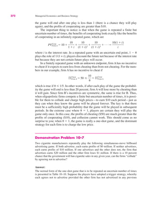 372 Managerial Economics and Business Strategy
the game will end after one play is less than 1 (there is a chance they will play
again), and the profits of cooperating are greater than $10.
The important thing to notice is that when the game is repeated a finite but
uncertain number of times, the benefits of cooperating look exactly like the benefits
of cooperating in an infinitely repeated game, which are
where i is the interest rate. In a repeated game with an uncertain end point, 1 ! (
plays the role of 1/(1 + i); players discount the future not because of the interest rate
but because they are not certain future plays will occur.
In a finitely repeated game with an unknown endpoint, firm A has no incentive
to cheat if it expects to earn less from cheating than from not cheating. For the num-
bers in our example, firm A has no incentive to cheat if
which is true if ( & 1/5. In other words, if after each play of the game the probabil-
ity the game will end is less than 20 percent, firm A will lose more by cheating than
it will gain. Since firm B’s incentives are symmetric, the same is true for B. Thus,
when oligopolistic firms compete a finite but uncertain number of times, it is possi-
ble for them to collude and charge high prices—to earn $10 each period—just as
they can when they know the game will be played forever. The key is that there
must be a sufficiently high probability that the game will be played in subsequent
periods. In the extreme case where ( # 1, players are certain they will play the
game only once. In this case, the profits of cheating ($50) are much greater than the
profits of cooperating ($10), and collusion cannot work. This should come as no
surprise to you; when ( # 1, the game is really a one-shot game, and the dominant
strategy for each firm is to charge the low price.
Demonstration Problem 10–7
Two cigarette manufacturers repeatedly play the following simultaneous-move billboard
advertising game. If both advertise, each earns profits of $0 million. If neither advertises,
each earns profits of $10 million. If one advertises and the other does not, the firm that
advertises earns $20 million and the other firm loses $1 million. If there is a 10 percent
chance that the government will ban cigarette sales in any given year, can the firms “collude”
by agreeing not to advertise?
Answer:
The normal form of the one-shot game that is to be repeated an uncertain number of times
is presented in Table 10–10. Suppose the players have adopted a trigger strategy, whereby
each agrees not to advertise provided the other firm has not advertised in any previous
ßCheat
Firm A # 50 &
10
(
# ßFirm A
Coop
PVCoop
Firm A # 10 $
10
1 $ i
$
10
(1 $ i)2
$
10
(1 $ i)3
$ . . . #
10(1 $ i)
i
 