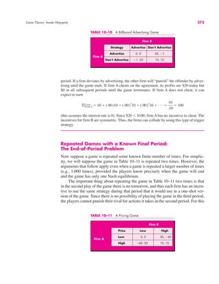TABLE 10–10 A Billboard Advertising Game
Firm B
Strategy Advertise Don’t Advertise
Advertise 0, 0 20, !1
Don’t Advertise !1, 20 10, 10
Firm A
Game Theory: Inside Oligopoly 373
period. If a firm deviates by advertising, the other firm will “punish” the offender by adver-
tising until the game ends. If firm A cheats on the agreement, its profits are $20 today but
$0 in all subsequent periods until the game terminates. If firm A does not cheat, it can
expect to earn
(this assumes the interest rate is 0). Since $20 ) $100, firm A has no incentive to cheat. The
incentives for firm B are symmetric. Thus, the firms can collude by using this type of trigger
strategy.
Repeated Games with a Known Final Period:
The End-of-Period Problem
Now suppose a game is repeated some known finite number of times. For simplic-
ity, we will suppose the game in Table 10–11 is repeated two times. However, the
arguments that follow apply even when a game is repeated a larger number of times
(e.g., 1,000 times), provided the players know precisely when the game will end
and the game has only one Nash equilibrium.
The important thing about repeating the game in Table 10–11 two times is that
in the second play of the game there is no tomorrow, and thus each firm has an incen-
tive to use the same strategy during that period that it would use in a one-shot ver-
sion of the game. Since there is no possibility of playing the game in the third period,
the players cannot punish their rival for actions it takes in the second period. For this
ßCoop
Firm A # 10 $ (.90)10 $ (.90)2
10 $ (.90)3
10 $ . . . #
10
.10
# 100
TABLE 10–11 A Pricing Game
Firm B
Price Low High
Low 0, 0 50, !40
High !40, 50 10, 10
Firm A
 