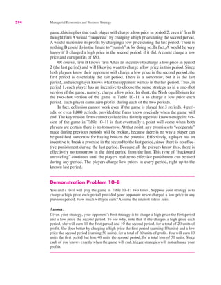 374 Managerial Economics and Business Strategy
game, this implies that each player will charge a low price in period 2; even if firm B
thought firmAwould “cooperate” by charging a high price during the second period,
A would maximize its profits by charging a low price during the last period. There is
nothing B could do in the future to “punish” A for doing so. In fact, A would be very
happy if B charged a high price in the second period; if it did, A could charge a low
price and earn profits of $50.
Of course, firm B knows firm A has an incentive to charge a low price in period
2 (the last period) and will likewise want to charge a low price in this period. Since
both players know their opponent will charge a low price in the second period, the
first period is essentially the last period. There is a tomorrow, but it is the last
period, and each player knows what the opponent will do in the last period. Thus, in
period 1, each player has an incentive to choose the same strategy as in a one-shot
version of the game, namely, charge a low price. In short, the Nash equilibrium for
the two-shot version of the game in Table 10–11 is to charge a low price each
period. Each player earns zero profits during each of the two periods.
In fact, collusion cannot work even if the game is played for 3 periods, 4 peri-
ods, or even 1,000 periods, provided the firms know precisely when the game will
end. The key reason firms cannot collude in a finitely repeated known endpoint ver-
sion of the game in Table 10–11 is that eventually a point will come when both
players are certain there is no tomorrow. At that point, any promises to “cooperate”
made during previous periods will be broken, because there is no way a player can
be punished tomorrow for having broken the promise. Effectively, a player has an
incentive to break a promise in the second to the last period, since there is no effec-
tive punishment during the last period. Because all the players know this, there is
effectively no tomorrow in the third period from the last. This type of “backward
unraveling” continues until the players realize no effective punishment can be used
during any period. The players charge low prices in every period, right up to the
known last period.
Demonstration Problem 10–8
You and a rival will play the game in Table 10–11 two times. Suppose your strategy is to
charge a high price each period provided your opponent never charged a low price in any
previous period. How much will you earn? Assume the interest rate is zero.
Answer:
Given your strategy, your opponent’s best strategy is to charge a high price the first period
and a low price the second period. To see why, note that if she charges a high price each
period, she will earn 10 the first period and 10 the second period, for a total of 20 units of
profit. She does better by charging a high price the first period (earning 10 units) and a low
price the second period (earning 50 units), for a total of 60 units of profit. You will earn 10
units the first period but lose 40 units the second period, for a total loss of 30 units. Since
each of you knows exactly when the game will end, trigger strategies will not enhance your
profits.
 