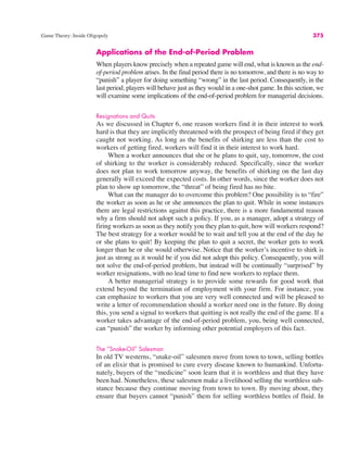 Game Theory: Inside Oligopoly 375
Applications of the End-of-Period Problem
When players know precisely when a repeated game will end, what is known as the end-
of-period problem arises. In the final period there is no tomorrow, and there is no way to
“punish” a player for doing something “wrong” in the last period. Consequently, in the
last period, players will behave just as they would in a one-shot game. In this section, we
will examine some implications of the end-of-period problem for managerial decisions.
Resignations and Quits
As we discussed in Chapter 6, one reason workers find it in their interest to work
hard is that they are implicitly threatened with the prospect of being fired if they get
caught not working. As long as the benefits of shirking are less than the cost to
workers of getting fired, workers will find it in their interest to work hard.
When a worker announces that she or he plans to quit, say, tomorrow, the cost
of shirking to the worker is considerably reduced. Specifically, since the worker
does not plan to work tomorrow anyway, the benefits of shirking on the last day
generally will exceed the expected costs. In other words, since the worker does not
plan to show up tomorrow, the “threat” of being fired has no bite.
What can the manager do to overcome this problem? One possibility is to “fire”
the worker as soon as he or she announces the plan to quit. While in some instances
there are legal restrictions against this practice, there is a more fundamental reason
why a firm should not adopt such a policy. If you, as a manager, adopt a strategy of
firing workers as soon as they notify you they plan to quit, how will workers respond?
The best strategy for a worker would be to wait and tell you at the end of the day he
or she plans to quit! By keeping the plan to quit a secret, the worker gets to work
longer than he or she would otherwise. Notice that the worker’s incentive to shirk is
just as strong as it would be if you did not adopt this policy. Consequently, you will
not solve the end-of-period problem, but instead will be continually “surprised” by
worker resignations, with no lead time to find new workers to replace them.
A better managerial strategy is to provide some rewards for good work that
extend beyond the termination of employment with your firm. For instance, you
can emphasize to workers that you are very well connected and will be pleased to
write a letter of recommendation should a worker need one in the future. By doing
this, you send a signal to workers that quitting is not really the end of the game. If a
worker takes advantage of the end-of-period problem, you, being well connected,
can “punish” the worker by informing other potential employers of this fact.
The ”Snake-Oil” Salesman
In old TV westerns, “snake-oil” salesmen move from town to town, selling bottles
of an elixir that is promised to cure every disease known to humankind. Unfortu-
nately, buyers of the “medicine” soon learn that it is worthless and that they have
been had. Nonetheless, these salesmen make a livelihood selling the worthless sub-
stance because they continue moving from town to town. By moving about, they
ensure that buyers cannot “punish” them for selling worthless bottles of fluid. In
 