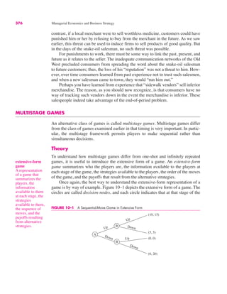 extensive-form
game
A representation
of a game that
summarizes the
players, the
information
available to them
at each stage, the
strategies
available to them,
the sequence of
moves, and the
payoffs resulting
from alternative
strategies.
FIGURE 10–1 A Sequential-Move Game in Extensive Form
A
B
B
Up
Down
Down
Up
Up
Down
(10, 15)
(5, 5)
(0, 0)
(6, 20)
376 Managerial Economics and Business Strategy
contrast, if a local merchant were to sell worthless medicine, customers could have
punished him or her by refusing to buy from the merchant in the future. As we saw
earlier, this threat can be used to induce firms to sell products of good quality. But
in the days of the snake-oil salesman, no such threat was possible.
For punishments to work, there must be some way to link the past, present, and
future as it relates to the seller. The inadequate communication networks of the Old
West precluded consumers from spreading the word about the snake-oil salesman
to future customers; thus, the loss of his “reputation” was not a threat to him. How-
ever, over time consumers learned from past experience not to trust such salesmen,
and when a new salesman came to town, they would “run him out.”
Perhaps you have learned from experience that “sidewalk vendors” sell inferior
merchandise. The reason, as you should now recognize, is that consumers have no
way of tracking such vendors down in the event the merchandise is inferior. These
salespeople indeed take advantage of the end-of-period problem.
MULTISTAGE GAMES
An alternative class of games is called multistage games. Multistage games differ
from the class of games examined earlier in that timing is very important. In partic-
ular, the multistage framework permits players to make sequential rather than
simultaneous decisions.
Theory
To understand how multistage games differ from one-shot and infinitely repeated
games, it is useful to introduce the extensive form of a game. An extensive-form
game summarizes who the players are, the information available to the players at
each stage of the game, the strategies available to the players, the order of the moves
of the game, and the payoffs that result from the alternative strategies.
Once again, the best way to understand the extensive-form representation of a
game is by way of example. Figure 10–1 depicts the extensive form of a game. The
circles are called decision nodes, and each circle indicates that at that stage of the
 