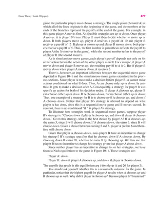 Game Theory: Inside Oligopoly 377
game the particular player must choose a strategy. The single point (denoted A) at
which all of the lines originate is the beginning of the game, and the numbers at the
ends of the branches represent the payoffs at the end of the game. For example, in
this game player A moves first. A’s feasible strategies are up or down. Once player
A moves, it is player B’s turn. Player B must then decide whether to move up or
down. If both players move up, player A receives a payoff of 10 and player B
receives a payoff of 15. If player A moves up and player B moves down, both play-
ers receive a payoff of 5. Thus, the first number in parentheses reflects the payoff to
player A (the first mover in the game), while the second number refers to the payoff
of player B (the second mover).
As in simultaneous-move games, each player’s payoff depends not only on his
or her action but on the action of the other player as well. For example, if player A
moves down and player B moves up, the resulting payoff to A is 0. But if player B
moves down when player A moves down, A receives 6.
There is, however, an important difference between the sequential-move game
depicted in Figure 10–1 and the simultaneous-move games examined in the previ-
ous sections. Since player A must make a decision before player B, A cannot make
actions conditional on what B does. Thus, A can choose only up or down. In con-
trast, B gets to make a decision after A. Consequently, a strategy for player B will
specify an action for both of his decision nodes. If player A chooses up, player B
can choose either up or down. If A chooses down, B can choose either up or down.
Thus, one example of a strategy for B is to choose up if A chooses up, and down if
A chooses down. Notice that player B’s strategy is allowed to depend on what
player A has done, since this is a sequential-move game and B moves second. In
contrast, there is no conditional “if ” in player A’s strategy.
To illustrate how strategies work in sequential-move games, suppose player
B’s strategy is: “Choose down if player A chooses up, and down if player A chooses
down.” Given this strategy, what is the best choice by player A? If A chooses up,
she earns 5, since B will choose down. If A chooses down, she earns 6, since B will
choose down. Given a choice between earning 5 and 6, player A prefers 6 and there-
fore will choose down.
Given that player A chooses down, does player B have an incentive to change
his strategy? B’s strategy specifies that he chooses down if A chooses down. By
choosing down B earns 20, whereas he earns 0 by choosing up. We thus see that
player B has no incentive to change his strategy given that player A chose down.
Since neither player has an incentive to change his or her strategies, we have
found a Nash equilibrium to the game in Figure 10–1. These strategies are:
Player A: down.
Player B: down if player A chooses up, and down if player A chooses down.
The payoffs that result in this equilibrium are 6 for player A and 20 for player B.
You should ask yourself whether this is a reasonable outcome for the game. In
particular, notice that the highest payoff for player A results when A chooses up and
B chooses up as well. Why didn’t playerAchoose up? Because player B “threatened”
 