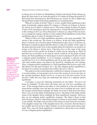 378 Managerial Economics and Business Strategy
to choose down if A chose up. Should player A believe this threat? If she chooses up,
player B’s best choice is up, since the payoff of 15 is better for B than the payoff of 5
that results from choosing down. But if B chooses up, A earns 10. This is higher than
the payoff that resulted in the Nash equilibrium we examined earlier.
What do we make of all this? There is, in fact, another Nash equilibrium to this
game. In particular, suppose player B’s strategy is “Choose up if player A chooses
up, choose down if player A chooses down.”Given this strategy by player B, player
A earns 10 by choosing up and 6 by choosing down. Clearly the best response by A
to this strategy by B is up. Given that player A chooses up, player B has no incen-
tive to change his strategy, and thus we have another Nash equilibrium. In this Nash
equilibrium, player A earns 10 and player B earns 15.
Which of these two Nash equilibrium outcomes is the more reasonable? The
answer is the second one. The reason is as follows. In the first Nash equilibrium,
player A chooses down because player B threatened to play down if A chooses up.
But player A should recognize that this threat is really not credible. If this stage of
the game (decision node) were in fact reached, player B would have an incentive to
renege on his threat to choose down. Choosing down at this stage of the game
would result in lower profits for B than he would earn by choosing up. Player B
therefore has no incentive to do what he said he would do. In the jargon of game
theory, the Nash equilibrium in which player A earns 6 and player B earns 20 is not
a subgame perfect equilibrium. A set of strategies constitutes a subgame perfect
equilibrium if (1) it is a Nash equilibrium and (2) at each stage of the game (deci-
sion node) neither player can improve her payoff by changing her own strategy.
Thus, a subgame perfect equilibrium is a Nash equilibrium that involves only cred-
ible threats. For the game in Figure 10–1, the only subgame perfect equilibrium is
for player A to choose up and player B to follow this move with up.
The analysis in this section typically is difficult for students to grasp on the first
or second reading, so I encourage you to review this section if you are not clear on
the concepts presented. Before you do so, or move on to the next section, let me
provide a fable that may help you understand the notion of a subgame perfect
equilibrium.
A teenager is given the following instructions by her father: “If you’re not
home by midnight, I’ll burn down the house and you will lose everything you
own.” If the teenager believes her father, it will certainly be in her best interest to
return before midnight, since she does not want to lose everything she owns. And if
the teenager returns before midnight, the father never has to burn down the house;
there is no cost to the father of threatening to do so. The threat of the father and the
return of the daughter before midnight are Nash equilibrium strategies. However,
they are not subgame perfect equilibrium strategies. The father’s threat to burn
down the house, which is what led the teenager to choose to return before midnight,
is not credible. The father will not find it in his interest to burn down his own house
if his daughter returns late. If the daughter knows this, she knows that the threat is
not credible and will not let it affect whether or not she returns home before mid-
night. Thus, since the Nash equilibrium is obtained by a threat that is not credible,
it is not a subgame perfect equilibrium.
subgame perfect
equilibrium
A condition
describing a set of
strategies that
constitutes a Nash
equilibrium and
allows no player
to improve his
own payoff at any
stage of the game
by changing
strategies.
 