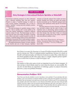 380 Managerial Economics and Business Strategy
INSIDE BUSINESS 10–3
Entry Strategies in International Markets: Sprinkler or Waterfall?
International marketing strategists are often confronted
with a dilemma regarding entry into new markets:
Should we adopt a “waterfall strategy” in which we
enter several countries sequentially? Or is it best to
adopt a “sprinkler” strategy and enter multiple countries
simultaneously?
The main advantage of a sprinkler strategy is that it
permits a firm to quickly enter several markets at the
same time, thereby establishing a foothold in different
countries ahead of rivals. The disadvantages are that it
often prevents firms from taking advantage of learning
curve effects and tends to spread resources too thin. In
contrast, a waterfall strategy leads to slower international
penetration, but permits firms to tailor products to partic-
ular markets and learn from experiences in other markets.
The optimal penetration strategy, of course, depends
on the benefits and costs of these strategies. Sprinkler
strategies are typically optimal when markets are homo-
geneous, learning curve effects are small, and country-
specific investments are low. Waterfall strategies tend to
work best when significant country-specific investments
are needed.
Recently, Professors Fischer, Clement, and Shankar
have provided evidence that the order of entry is an
important factor in determining optimal strategies for
entering international markets. Based on pharmaceutical
data from Europe, they find that, if there are already
more than three existing firms in the market, sequential
entry into different countries is best.
Source: Marc Fischer, Michel Clement, and Venkatesh
Shankar, “International Market Entry Strategy: A Source
of Late Mover Advantage,” University of Maryland,
March 2004.
best choice is to enter (by choosing in, A earns $5 million instead of the $0 it would
earn by staying out). This is a subgame perfect equilibrium, because it is clearly in
firm B’s self-interest to play soft whenever A chooses to enter. Thus, while there are
two Nash equilibria for the entry game, there is a unique subgame perfect equilib-
rium in which firm A chooses in and firm B plays soft.
Innovation
Our analysis of the entry game reveals an important lesson for future managers: It
does not pay to heed threats made by rivals when the threats are not credible. We
can also use the theory of sequential, or multistage, games to analyze innovation
decisions, as the next problem illustrates.
Demonstration Problem 10–9
Your firm must decide whether or not to introduce a new product. If you introduce the new
product, your rival will have to decide whether or not to clone the new product. If you don’t
introduce the new product, you and your rival will earn $1 million each. If you introduce the
new product and your rival clones it, you will lose $5 million and your rival will earn $20
million (you have spent a lot on research and development, and your rival doesn’t have to
make this investment to compete with its clone). If you introduce the new product and your
rival does not clone, you will make $100 million and your rival will make $0.
 