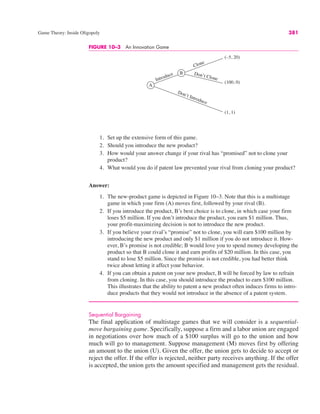 Game Theory: Inside Oligopoly 381
FIGURE 10–3 An Innovation Game
A
B
Introduce
Don’t Introduce
Clone
Don’t Clone
(–5, 20)
(100, 0)
(1, 1)
1. Set up the extensive form of this game.
2. Should you introduce the new product?
3. How would your answer change if your rival has “promised” not to clone your
product?
4. What would you do if patent law prevented your rival from cloning your product?
Answer:
1. The new-product game is depicted in Figure 10–3. Note that this is a multistage
game in which your firm (A) moves first, followed by your rival (B).
2. If you introduce the product, B’s best choice is to clone, in which case your firm
loses $5 million. If you don’t introduce the product, you earn $1 million. Thus,
your profit-maximizing decision is not to introduce the new product.
3. If you believe your rival’s “promise” not to clone, you will earn $100 million by
introducing the new product and only $1 million if you do not introduce it. How-
ever, B’s promise is not credible; B would love you to spend money developing the
product so that B could clone it and earn profits of $20 million. In this case, you
stand to lose $5 million. Since the promise is not credible, you had better think
twice about letting it affect your behavior.
4. If you can obtain a patent on your new product, B will be forced by law to refrain
from cloning. In this case, you should introduce the product to earn $100 million.
This illustrates that the ability to patent a new product often induces firms to intro-
duce products that they would not introduce in the absence of a patent system.
Sequential Bargaining
The final application of multistage games that we will consider is a sequential-
move bargaining game. Specifically, suppose a firm and a labor union are engaged
in negotiations over how much of a $100 surplus will go to the union and how
much will go to management. Suppose management (M) moves first by offering
an amount to the union (U). Given the offer, the union gets to decide to accept or
reject the offer. If the offer is rejected, neither party receives anything. If the offer
is accepted, the union gets the amount specified and management gets the residual.
 