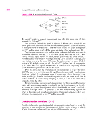 382 Managerial Economics and Business Strategy
To simplify matters, suppose management can offer the union one of three
amounts: $1, $50, or $99.
The extensive form of this game is depicted in Figure 10–4. Notice that the
union gets to make its decision after it learns of management’s offer. For instance,
if management offers the union $1 and the union accepts the offer, management
gets $99 and the union gets $1. If the union rejects the offer, both parties get $0.
Suppose you are management and the union makes the following statement to
you before you make an offer: “Give us $99 or else we will reject the offer.” What
should you do? If you believe the union, then if you offered it a lower amount, it
would reject the offer and you would get nothing. Given the union’s strategy, your
best choice is to give the union $99, since that action gives you a payoff of $1
instead of $0. And given that you offer the union $99, its best choice is to accept the
offer. Thus, one Nash equilibrium outcome of this sequential bargaining process
yields $1 for management and $99 for the union.
Does this mean that the optimal action for management is to give the union
$99? The answer is no. Notice that this equilibrium is supported by a union threat
that is not credible. According to the union, if management offered the union $1, the
union would reject the offer. But by rejecting such an offer, the union would earn $0
instead of the $1 it could earn by accepting it. Thus, it is not in the union’s best
interest to reject the offer.
In fact, the unique subgame perfect equilibrium for this sequential bargaining
game is for management to offer the union $1 and for the union to accept the offer.
To see this, notice that if management offered the union $1, the union’s best choice
would be to accept, since $1 is preferred to the $0 it would earn by rejecting the
offer. In this sequential-move bargaining game, the unique subgame perfect equi-
librium is for management to get $99 and the union $1.
Demonstration Problem 10–10
Consider the bargaining game just described, but suppose the order of play is reversed: The
union gets to make an offer, and then management decides whether to accept or reject it.
What is the subgame perfect equilibrium outcome of this bargaining process?
FIGURE 10–4 A Sequential-Move Bargaining Game
M
U
U
$1
Accept
($99, $1)
U
($0, $0)
($50, $50)
($0, $0)
($1, $99)
($0, $0)
$50
Accept
Accept
Reject
Reject
Reject
$99
 