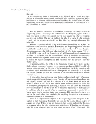Game Theory: Inside Oligopoly 383
Answer:
The profit-maximizing choice by management to any offer is to accept it if that yields more
than the $0 management would earn by rejecting the offer. Therefore, the subgame perfect
equilibrium is for the union to offer management $1 and keep $99 for itself. Given this offer,
management’s best choice is to accept it. Any threat by management to refuse an offer of $1
or $50 would not be credible.
This section has illustrated a remarkable feature of two-stage sequential
bargaining games. Effectively, the first mover in the bargaining game makes a
take-it-or-leave-it offer. The second mover can accept the offer or reject it
and receive nothing. The player making the take-it-or-leave-it offer extracts
virtually all the amount bargained over. The following example illustrates this
principle.
Suppose a consumer wishes to buy a car that the dealer values at $10,000. The
consumer values the car at $12,000. Effectively, the bargaining game is over the
$2,000 difference between the consumer’s valuation and the dealer’s cost. Suppose
the consumer makes the following take-it-or-leave-it offer to the dealer: “I’ll pay
you $10,001 for the car. If you don’t accept it, I will buy a car from the dealer down
the road.” If the dealer believes the consumer’s threat to terminate the bargaining
process if the offer is rejected, he will accept the offer; the dealer prefers earning $1
to earning $0 by not selling the car. The consumer buys the car at $1 over the
dealer’s cost.
In contrast, suppose the order of the bargaining process is reversed, and the
dealer tells the consumer: “Another buyer wants the car. Pay me $11,999, or I’ll sell
it to the other customer.” In this case, if the buyer believes the dealer’s threat to sell
to another buyer is credible and has no other options, her best choice is to buy the
car, since it costs $1 less than her valuation. In this case, the dealer makes a hand-
some profit.
In concluding this section, we note that several aspects of reality often com-
plicate sequential-bargaining processes. First, the players do not always know the
true payoffs to other players. For instance, if a car buyer does not know the
dealer’s cost of a car, he or she cannot make a take-it-or-leave-it offer and
be assured of getting the car. Similarly, if a dealer does not know the maximum
price a consumer will pay for a car, she or he cannot be assured of making a sale
by making a take-it-or-leave-it offer. In bargaining processes, it is worthwhile to
invest some time in learning about your opponent. This explains why there is a
market for publications that specialize in providing information to consumers
about the dealer cost of automobiles.
Second, an important assumption in the bargaining process analyzed in this
section is that bargaining terminates as soon as the second player rejects or
accepts an offer. If this were not the case, the person making the decision
to accept or reject the offer might reason as follows: “If I reject the offer, per-
haps the other party will make a new, more attractive offer.” Effectively, this
 