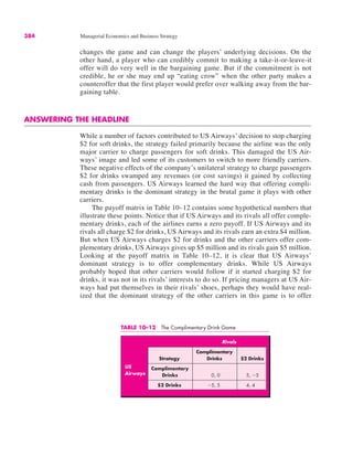 384 Managerial Economics and Business Strategy
TABLE 10–12 The Complimentary Drink Game
Rivals
Complimentary
Strategy Drinks $2 Drinks
Complimentary
Drinks 0, 0 5, !5
$2 Drinks !5, 5 4, 4
US
Airways
changes the game and can change the players’ underlying decisions. On the
other hand, a player who can credibly commit to making a take-it-or-leave-it
offer will do very well in the bargaining game. But if the commitment is not
credible, he or she may end up “eating crow” when the other party makes a
counteroffer that the first player would prefer over walking away from the bar-
gaining table.
ANSWERING THE HEADLINE
While a number of factors contributed to US Airways’ decision to stop charging
$2 for soft drinks, the strategy failed primarily because the airline was the only
major carrier to charge passengers for soft drinks. This damaged the US Air-
ways’ image and led some of its customers to switch to more friendly carriers.
These negative effects of the company’s unilateral strategy to charge passengers
$2 for drinks swamped any revenues (or cost savings) it gained by collecting
cash from passengers. US Airways learned the hard way that offering compli-
mentary drinks is the dominant strategy in the brutal game it plays with other
carriers.
The payoff matrix in Table 10–12 contains some hypothetical numbers that
illustrate these points. Notice that if US Airways and its rivals all offer comple-
mentary drinks, each of the airlines earns a zero payoff. If US Airways and its
rivals all charge $2 for drinks, US Airways and its rivals earn an extra $4 million.
But when US Airways charges $2 for drinks and the other carriers offer com-
plementary drinks, US Airways gives up $5 million and its rivals gain $5 million.
Looking at the payoff matrix in Table 10–12, it is clear that US Airways’
dominant strategy is to offer complementary drinks. While US Airways
probably hoped that other carriers would follow if it started charging $2 for
drinks, it was not in its rivals’ interests to do so. If pricing managers at US Air-
ways had put themselves in their rivals’ shoes, perhaps they would have real-
ized that the dominant strategy of the other carriers in this game is to offer
 