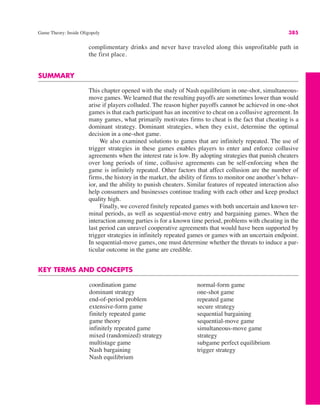 Game Theory: Inside Oligopoly 385
coordination game
dominant strategy
end-of-period problem
extensive-form game
finitely repeated game
game theory
infinitely repeated game
mixed (randomized) strategy
multistage game
Nash bargaining
Nash equilibrium
normal-form game
one-shot game
repeated game
secure strategy
sequential bargaining
sequential-move game
simultaneous-move game
strategy
subgame perfect equilibrium
trigger strategy
complimentary drinks and never have traveled along this unprofitable path in
the first place.
SUMMARY
This chapter opened with the study of Nash equilibrium in one-shot, simultaneous-
move games. We learned that the resulting payoffs are sometimes lower than would
arise if players colluded. The reason higher payoffs cannot be achieved in one-shot
games is that each participant has an incentive to cheat on a collusive agreement. In
many games, what primarily motivates firms to cheat is the fact that cheating is a
dominant strategy. Dominant strategies, when they exist, determine the optimal
decision in a one-shot game.
We also examined solutions to games that are infinitely repeated. The use of
trigger strategies in these games enables players to enter and enforce collusive
agreements when the interest rate is low. By adopting strategies that punish cheaters
over long periods of time, collusive agreements can be self-enforcing when the
game is infinitely repeated. Other factors that affect collusion are the number of
firms, the history in the market, the ability of firms to monitor one another’s behav-
ior, and the ability to punish cheaters. Similar features of repeated interaction also
help consumers and businesses continue trading with each other and keep product
quality high.
Finally, we covered finitely repeated games with both uncertain and known ter-
minal periods, as well as sequential-move entry and bargaining games. When the
interaction among parties is for a known time period, problems with cheating in the
last period can unravel cooperative agreements that would have been supported by
trigger strategies in infinitely repeated games or games with an uncertain endpoint.
In sequential-move games, one must determine whether the threats to induce a par-
ticular outcome in the game are credible.
KEY TERMS AND CONCEPTS
 