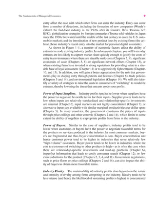 The Fundamentals of Managerial Economics 9
entry affect the ease with which other firms can enter the industry. Entry can come
from a number of directions, including the formation of new companies (Wendy’s
entered the fast-food industry in the 1970s after its founder, Dave Thomas, left
KFC); globalization strategies by foreign companies (Toyota sold vehicles in Japan
since the 1930s but waited until the middle of the last century to enter the U.S. auto-
mobile market); and the introduction of new product lines by existing firms (the cel-
lular phone industry’s recent entry into the market for personal digital assistants).
As shown in Figure 1–1, a number of economic factors affect the ability of
entrants to erode existing industry profits. In subsequent chapters, you will learn why
entrants are less likely to capture market share quickly enough to justify the costs of
entry in environments where there are sizeable sunk costs (Chapters 5, 9), significant
economies of scale (Chapters 5, 8), or significant network effects (Chapter 13), or
where existing firms have invested in strong reputations for providing value to a size-
able base of loyal consumers (Chapter 11) or to aggressively fight entrants (Chapters
10, and 13). In addition, you will gain a better appreciation for the role that govern-
ments play in shaping entry through patents and licenses (Chapter 8), trade policies
(Chapters 5 and 14), and environmental legislation (Chapter 14). We will also iden-
tify a variety of strategies to raise the costs to consumers of “switching” to would-be
entrants, thereby lowering the threat that entrants erode your profits.
Power of Input Suppliers. Industry profits tend to be lower when suppliers have
the power to negotiate favorable terms for their inputs. Supplier power tends to be
low when inputs are relatively standardized and relationship-specific investments
are minimal (Chapter 6), input markets are not highly concentrated (Chapter 7), or
alternative inputs are available with similar marginal productivities per dollar spent
(Chapter 5). In many countries, the government constrains the prices of inputs
through price ceilings and other controls (Chapters 2 and 14), which limits to some
extent the ability of suppliers to expropriate profits from firms in the industry.
Power of Buyers. Similar to the case of suppliers, industry profits tend to be
lower when customers or buyers have the power to negotiate favorable terms for
the products or services produced in the industry. In most consumer markets, buy-
ers are fragmented and thus buyer concentration is low. Buyer concentration and
hence customer power tend to be higher in industries that serve relatively few
“high-volume” customers. Buyer power tends to be lower in industries where the
cost to customers of switching to other products is high—as is often the case when
there are relationship-specific investments and hold-up problems (Chapter 6),
imperfect information that leads to costly consumer search (Chapter 12), or few
close substitutes for the product (Chapters 2, 3, 4, and 11). Government regulations,
such as price floors or price ceilings (Chapters 2 and 14), can also impact the abil-
ity of buyers to obtain more favorable terms.
Industry Rivalry. The sustainability of industry profits also depends on the nature
and intensity of rivalry among firms competing in the industry. Rivalry tends to be
less intense (and hence the likelihood of sustaining profits is higher) in concentrated
 