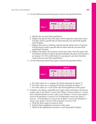 Game Theory: Inside Oligopoly 387
Player 2
Player 1
Strategy C D
A 10, 10 60, !5
B !5, 60 50, 50
Player 2
Player 1
Strategy C D
A 1, 4 ! * 2, 2
B 2, 2 4 ! *, 3
4. Use the following normal-form game to answer the questions below.
a. For what values of x is strategy D (strictly) dominant for player 2?
b. For what values of x is strategy B (strictly) dominant for player 1?
c. For what values of x is (B, D) the only Nash equilibrium of the game?
6. Consider a two-player, sequential-move game where each player can choose
to play right or left. Player 1 moves first. Player 2 observes player 1’s actual
move and then decides to move right or left. If player 1 moves right, player 1
receives $0 and player 2 receives $15. If both players move left, player 1
receives !$10 and player 2 receives $8. If player 1 moves left and player 2
moves right, player 1 receives $10 and player 2 receives $10.
a. Write the above game in extensive form.
b. Find the Nash equilibrium outcomes to this game.
c. Which of the equilibrium outcomes is most reasonable? Explain.
a. Identify the one-shot Nash equilibrium.
b. Suppose the players know this game will be repeated exactly three times.
Can they achieve payoffs that are better than the one-shot Nash equilib-
rium? Explain.
c. Suppose this game is infinitely repeated and the interest rate is 5 percent.
Can the players achieve payoffs that are better than the one-shot Nash
equilibrium? Explain.
d. Suppose the players do not know exactly how many times this game will
be repeated, but they do know that the probability the game will end after a
given play is (. If ( is sufficiently low, can players earn more than they
could in the one-shot Nash equilibrium?
5. Use the following normal-form game to answer the questions below.
 