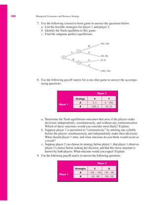 388 Managerial Economics and Business Strategy
Player 2
Player 1
Strategy X Y
A 5, 5 0, !200
B !200, 0 20, 20
7. Use the following extensive-form game to answer the questions below.
a. List the feasible strategies for player 1 and player 2.
b. Identify the Nash equilibria to this game.
c. Find the subgame perfect equilibrium.
1
2
2
A
Z
B
W
Y
X
(60, 120)
(50, 50)
(0, 0)
(100, 150)
8. Use the following payoff matrix for a one-shot game to answer the accompa-
nying questions.
a. Determine the Nash equilibrium outcomes that arise if the players make
decisions independently, simultaneously, and without any communication.
Which of these outcomes would you consider most likely? Explain.
b. Suppose player 1 is permitted to “communicate” by uttering one syllable
before the players simultaneously and independently make their decisions.
What should player 1 utter, and what outcome do you think would occur as
a result?
c. Suppose player 2 can choose its strategy before player 1, that player 1 observes
player 2’s choice before making her decision, and that this move structure is
known by both players. What outcome would you expect? Explain.
9. Use the following payoff matrix to answer the following questions.
Player 2
Player 1
Strategies C D
A !100, !100 150, !80
B !50, 180 100, 150
 