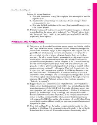 Game Theory: Inside Oligopoly 389
Suppose this is a one-shot game:
a. Determine the dominant strategy for each player. If such strategies do not exist,
explain why not.
b. Determine the secure strategy for each player. If such strategies do not
exist, explain why not.
c. Determine the Nash equilibrium of this game. If such an equilibrium does not
exist, explain why not.
10. Using the same payoff matrix as in question 9, suppose this game is infinitely
repeated and that the interest rate is sufficiently “low.” Identify trigger strate-
gies that permit Players 1 and 2 to earn equilibrium payoffs of 100 and 150,
respectively, in each period.
PROBLEMS AND APPLICATIONS
11. While there is a degree of differentiation among general merchandise retailers
like Target and Kmart, weekly newspaper circulars announcing sales provide
evidence that these firms engage in price competition. This suggests that Tar-
get and Kmart simultaneously choose to announce one of two prices for a
given product: a regular price or a sale price. Suppose that when one firm
announces the sale price and the other announces the regular price for a par-
ticular product, the firm announcing the sale price attracts 50 million extra
customers to earn a profit of $5 billion, compared to the $3 billion earned by
the firm announcing the regular price. When both firms announce the sale
price, the two firms split the market equally (each getting an extra 25 million
customers) to earn profits of $1 billion each. When both firms announce the
regular price, each company attracts only its 50 million loyal customers and
the firms each earn $3 billion in profits. If you were in charge of pricing at
one of these firms, would you have a clear-cut pricing strategy? If so, explain
why. If not, explain why not and propose a mechanism that might solve your
dilemma. (Hint: Unlike Wal-mart, neither of these two firms guarantees
“Everyday low prices.”)
12. Suppose Toyota and Honda must decide whether to make a new breed of side-
impact airbags standard equipment on all models. Side-impact airbags raise the
price of each automobile by $500. If both firms make side-impact airbags stan-
dard equipment, each company will earn profits of $1.5 billion. If neither com-
pany adopts the side-impact airbag technology, each company will earn $0.5
billion (due to lost sales to other automakers). If one company adopts the tech-
nology as standard equipment and the other does not, the adopting company
will earn a profit of $2 billion and the other company will lose $1 billion. If you
were a decision maker at Honda, would you make side-impact airbags standard
equipment? Explain.
13. Coca-Cola and PepsiCo are the leading competitors in the market for cola
products. In 1960 Coca-Cola introduced Sprite, which today is the worldwide
leader in the lemon-lime soft drink market and ranks fourth among all soft
 
