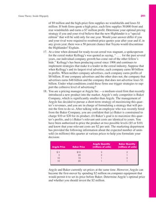 Game Theory: Inside Oligopoly 391
Argyle Quantity Baker Quantity
Argyle Price Baker Price (millions of units) (millions of units)
$ 5 $10 3 2
5 20 3 1
10 10 1 2
10 20 1 1
of $9 million and the high-price firm supplies no windshields and loses $1
million. If both firms quote a high price, each firm supplies 50,000 front and
rear windshields and earns a $7 million profit. Determine your optimal pricing
strategy if you and your rival believe that the new Highlander is a “special
edition” that will be sold only for one year. Would your answer differ if you
and your rival were required to resubmit price quotes year after year and if, in
any given year, there was a 50 percent chance that Toyota would discontinue
the Highlander? Explain.
17. At a time when demand for ready-to-eat cereal was stagnant, a spokesperson
for the cereal maker Kellogg’s was quoted as saying, “ . . . for the past several
years, our individual company growth has come out of the other fellow’s
hide.” Kellogg’s has been producing cereal since 1906 and continues to
implement strategies that make it a leader in the cereal industry. Suppose that
when Kellogg’s and its largest rival advertise, each company earns $0 billion
in profits. When neither company advertises, each company earns profits of
$8 billion. If one company advertises and the other does not, the company that
advertises earns $48 billion and the company that does not advertise loses $1
billion. Under what conditions could these firms use trigger strategies to sup-
port the collusive level of advertising?
18. You are a pricing manager at Argyle Inc.—a medium-sized firm that recently
introduced a new product into the market. Argyle’s only competitor is Baker
Company, which is significantly smaller than Argyle. The management of
Argyle has decided to pursue a short-term strategy of maximizing this quar-
ter’s revenues, and you are in charge of formulating a strategy that will per-
mit the firm to do so. After talking with an employee who was recently hired
from the Baker Company, you are confident that (a) Baker is constrained to
charge $10 or $20 for its product, (b) Baker’s goal is to maximize this quar-
ter’s profits, and (c) Baker’s relevant unit costs are identical to yours. You
have been authorized to price the product at two possible levels ($5 or $10)
and know that your relevant costs are $2 per unit. The marketing department
has provided the following information about the expected number of units
sold (in millions) this quarter at various prices to help you formulate your
decision:
Argyle and Baker currently set prices at the same time. However, Argyle can
become the first-mover by spending $2 million on computer equipment that
would permit it to set its price before Baker. Determine Argyle’s optimal price
and whether you should invest the $2 million.
 