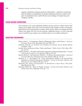 394 Managerial Economics and Business Strategy
imports would boost industry profits by $30 million—and that it would only
take $5 million in expenditures on (legal) lobbying activities to induce Con-
gress to implement such a tariff. Discuss your strategy for improving your
company’s profits.
CASE-BASED EXERCISES
Your instructor may assign additional problem-solving exercises (called memos) that
require you to apply some of the tools you learned in this chapter to make a recommen-
dation based on an actual business scenario. Some of these memos accompany the Time
Warner case (pages 545–581 of your textbook). Additional memos, as well as data that
may be useful for your analysis, are available online at www.mhhe.com/baye7e.
SELECTED READINGS
Bolton, Gary E., “A Comparative Model of Bargaining: Theory and Evidence.” American
Economic Review 81(5), December 1991, pp. 1096–136.
Friedman, James W., ed., Problems of Coordination in Economic Activity. Boston: Kluwer
Academic, 1994.
Gardner, Roy, and Ostrom, Elinor, “Rules and Games.” Public Choice 70(2), May 1991,
pp. 121–49.
Gilbert, Richard J., “The Role of Potential Competition in Industrial Organization.” Journal
of Economic Perspectives 3(3), Summer 1989, pp. 107–28.
Hansen, Robert G., and Samuelson, William F., “Evolution in Economic Games.” Journal of
Economic Behavior and Organization 10(3), October 1988, pp. 315–38.
Morrison, C. C., and Kamarei, H., “Some Experimental Testing of the Cournot-Nash
Hypothesis in Small Group Rivalry Situations.” Journal of Economic Behavior and
Organization 13(2), March 1990, pp. 213–31.
Rasmusen, Eric, Games and Information: An Introduction to Game Theory. New York:
Basil Blackwell, 1989.
Rosenthal, Robert W., “Rules of Thumb in Games.” Journal of Economic Behavior and
Organization 22(1), September 1993, pp. 1–13.
 