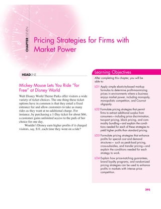 Mickey Mouse Lets You Ride “for
Free” at Disney World
Walt Disney World Theme Parks offer visitors a wide
variety of ticket choices. The one thing these ticket
options have in common is that they entail a fixed
entrance fee and allow customers to take as many
rides as they want at no additional charge. For
instance, by purchasing a 1-Day ticket for about $66,
a customer gains unlimited access to the park of her
choice for one day.
Wouldn’t Disney earn higher profits if it charged
visitors, say, $11, each time they went on a ride?
CHAPTER
ELEVEN
HEADLINE
Pricing Strategies for Firms with
Market Power
Learning Objectives
After completing this chapter, you will be
able to:
LO1 Apply simple elasticity-based markup
formulas to determine profit-maximizing
prices in environments where a business
enjoys market power, including monopoly,
monopolistic competition, and Cournot
oligopoly.
LO2 Formulate pricing strategies that permit
firms to extract additional surplus from
consumers—including price discrimination,
two-part pricing, block pricing, and com-
modity bundling—and explain the condi-
tions needed for each of these strategies to
yield higher profits than standard pricing.
LO3 Formulate pricing strategies that enhance
profits for special cost and demand
structures— such as peak-load pricing,
cross-subsidies, and transfer pricing—and
explain the conditions needed for each
strategy to work.
LO4 Explain how price-matching guarantees,
brand loyalty programs, and randomized
pricing strategies can be used to enhance
profits in markets with intense price
competition.
395
 