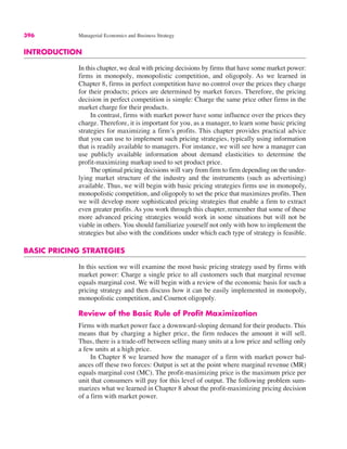 396 Managerial Economics and Business Strategy
INTRODUCTION
In this chapter, we deal with pricing decisions by firms that have some market power:
firms in monopoly, monopolistic competition, and oligopoly. As we learned in
Chapter 8, firms in perfect competition have no control over the prices they charge
for their products; prices are determined by market forces. Therefore, the pricing
decision in perfect competition is simple: Charge the same price other firms in the
market charge for their products.
In contrast, firms with market power have some influence over the prices they
charge. Therefore, it is important for you, as a manager, to learn some basic pricing
strategies for maximizing a firm’s profits. This chapter provides practical advice
that you can use to implement such pricing strategies, typically using information
that is readily available to managers. For instance, we will see how a manager can
use publicly available information about demand elasticities to determine the
profit-maximizing markup used to set product price.
The optimal pricing decisions will vary from firm to firm depending on the under-
lying market structure of the industry and the instruments (such as advertising)
available. Thus, we will begin with basic pricing strategies firms use in monopoly,
monopolistic competition, and oligopoly to set the price that maximizes profits. Then
we will develop more sophisticated pricing strategies that enable a firm to extract
even greater profits. As you work through this chapter, remember that some of these
more advanced pricing strategies would work in some situations but will not be
viable in others. You should familiarize yourself not only with how to implement the
strategies but also with the conditions under which each type of strategy is feasible.
BASIC PRICING STRATEGIES
In this section we will examine the most basic pricing strategy used by firms with
market power: Charge a single price to all customers such that marginal revenue
equals marginal cost. We will begin with a review of the economic basis for such a
pricing strategy and then discuss how it can be easily implemented in monopoly,
monopolistic competition, and Cournot oligopoly.
Review of the Basic Rule of Profit Maximization
Firms with market power face a downward-sloping demand for their products. This
means that by charging a higher price, the firm reduces the amount it will sell.
Thus, there is a trade-off between selling many units at a low price and selling only
a few units at a high price.
In Chapter 8 we learned how the manager of a firm with market power bal-
ances off these two forces: Output is set at the point where marginal revenue (MR)
equals marginal cost (MC). The profit-maximizing price is the maximum price per
unit that consumers will pay for this level of output. The following problem sum-
marizes what we learned in Chapter 8 about the profit-maximizing pricing decision
of a firm with market power.
 