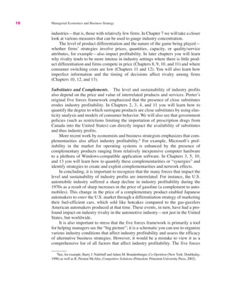 10 Managerial Economics and Business Strategy
4
See, for example, Barry J. Nalebuff andAdam M. Brandenburger, Co-Opetition (New York: Doubleday,
1996) as well as R. Preston McAfee, Competitive Solutions (Princeton: Princeton University Press, 2002).
industries—that is, those with relatively few firms. In Chapter 7 we will take a closer
look at various measures that can be used to gauge industry concentration.
The level of product differentiation and the nature of the game being played—
whether firms’ strategies involve prices, quantities, capacity, or quality/service
attributes, for example—also impact profitability. In later chapters you will learn
why rivalry tends to be more intense in industry settings where there is little prod-
uct differentiation and firms compete in price (Chapters 8, 9, 10, and 11) and where
consumer switching costs are low (Chapters 11 and 12). You will also learn how
imperfect information and the timing of decisions affect rivalry among firms
(Chapters 10, 12, and 13).
Substitutes and Complements. The level and sustainability of industry profits
also depend on the price and value of interrelated products and services. Porter’s
original five forces framework emphasized that the presence of close substitutes
erodes industry profitability. In Chapters 2, 3, 4, and 11 you will learn how to
quantify the degree to which surrogate products are close substitutes by using elas-
ticity analysis and models of consumer behavior. We will also see that government
policies (such as restrictions limiting the importation of prescription drugs from
Canada into the United States) can directly impact the availability of substitutes
and thus industry profits.
More recent work by economists and business strategists emphasizes that com-
plementarities also affect industry profitability.4
For example, Microsoft’s prof-
itability in the market for operating systems is enhanced by the presence of
complementary products ranging from relatively inexpensive computer hardware
to a plethora of Windows-compatible application software. In Chapters 3, 5, 10,
and 13 you will learn how to quantify these complementarities or “synergies” and
identify strategies to create and exploit complementarities and network effects.
In concluding, it is important to recognize that the many forces that impact the
level and sustainability of industry profits are interrelated. For instance, the U.S.
automobile industry suffered a sharp decline in industry profitability during the
1970s as a result of sharp increases in the price of gasoline (a complement to auto-
mobiles). This change in the price of a complementary product enabled Japanese
automakers to enter the U.S. market through a differentiation strategy of marketing
their fuel-efficient cars, which sold like hotcakes compared to the gas-guzzlers
American automakers produced at that time. These events, in turn, have had a pro-
found impact on industry rivalry in the automotive industry—not just in the United
States, but worldwide.
It is also important to stress that the five forces framework is primarily a tool
for helping managers see the “big picture”; it is a schematic you can use to organize
various industry conditions that affect industry profitability and assess the efficacy
of alternative business strategies. However, it would be a mistake to view it as a
comprehensive list of all factors that affect industry profitability. The five forces
 