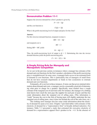 Pricing Strategies for Firms with Market Power 397
Demonstration Problem 11–1
Suppose the (inverse) demand for a firm’s product is given by
and the cost function is
What is the profit-maximizing level of output and price for this firm?
Answer:
For this (inverse) demand function, marginal revenue is
and marginal cost is
Setting MR ! MC yields
Thus, the profit-maximizing level of output is Q ! 2. Substituting this into the inverse
demand function yields the profit-maximizing price
A Simple Pricing Rule for Monopoly and
Monopolistic Competition
As we saw in the previous section, in instances where a manager has estimates of the
demand and cost functions for the firm’s product, calculation of the profit-maximizing
price is straightforward. In some cases, a manager lacks access to an estimated form
of demand or cost functions. This is particularly true of managers of small firms
that do not have research departments or funds to hire economists to estimate
demand and cost functions.
Fortunately, all is not lost in these instances. It turns out that given minimal infor-
mation about demand and costs, a manager can do a reasonably good job of determin-
ing what price to charge for a product. Specifically, most retailers have a rough
estimate of the marginal cost of each item sold. For instance, the manager of a clothing
store knows how much the store pays the supplier for each pair of jeans and thus has
crude information about the marginal cost of selling jeans. (This information is
“crude” because the cost to the firm of buying jeans will slightly understate the true
marginal cost of selling jeans, since it does not include the cost of the sales force, etc.)
The clothing store manager also has some crude information about the elastic-
ity of demand for jeans at its store. Chapter 7 provided tables with estimates of the
elasticity of demand for a “representative firm” in broadly defined industries. For
instance, Table 7–3 presented a study that estimated the own-price elasticity of
demand for a representative apparel firm’s product to be "4.1. In the absence of
˛P ! 10 " 2(2) ! $6
10 " 4Q ! 2
MC ! 2
MR ! 10 " 4Q
C(Q) ! 2Q
P ! 10 " 2Q
 