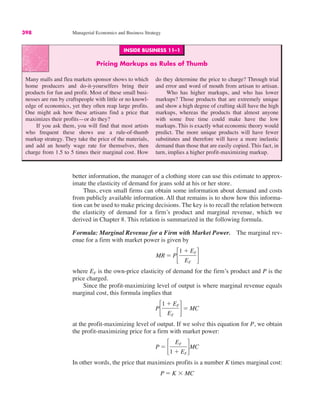 INSIDE BUSINESS 11–1
Pricing Markups as Rules of Thumb
Many malls and flea markets sponsor shows to which
home producers and do-it-yourselfers bring their
products for fun and profit. Most of these small busi-
nesses are run by craftspeople with little or no knowl-
edge of economics, yet they often reap large profits.
One might ask how these artisans find a price that
maximizes their profits—or do they?
If you ask them, you will find that most artists
who frequent these shows use a rule-of-thumb
markup strategy. They take the price of the materials,
and add an hourly wage rate for themselves, then
charge from 1.5 to 5 times their marginal cost. How
do they determine the price to charge? Through trial
and error and word of mouth from artisan to artisan.
Who has higher markups, and who has lower
markups? Those products that are extremely unique
and show a high degree of crafting skill have the high
markups, whereas the products that almost anyone
with some free time could make have the low
markups. This is exactly what economic theory would
predict. The more unique products will have fewer
substitutes and therefore will have a more inelastic
demand than those that are easily copied. This fact, in
turn, implies a higher profit-maximizing markup.
398 Managerial Economics and Business Strategy
better information, the manager of a clothing store can use this estimate to approx-
imate the elasticity of demand for jeans sold at his or her store.
Thus, even small firms can obtain some information about demand and costs
from publicly available information. All that remains is to show how this informa-
tion can be used to make pricing decisions. The key is to recall the relation between
the elasticity of demand for a firm’s product and marginal revenue, which we
derived in Chapter 8. This relation is summarized in the following formula.
Formula: Marginal Revenue for a Firm with Market Power. The marginal rev-
enue for a firm with market power is given by
where EF is the own-price elasticity of demand for the firm’s product and P is the
price charged.
Since the profit-maximizing level of output is where marginal revenue equals
marginal cost, this formula implies that
at the profit-maximizing level of output. If we solve this equation for P, we obtain
the profit-maximizing price for a firm with market power:
In other words, the price that maximizes profits is a number K times marginal cost:
P ! K # MC
P ! !
EF
1 $ EF
"MC
P!
1 $ EF
EF
"! MC
MR ! P!
1 $ EF
EF
"
 