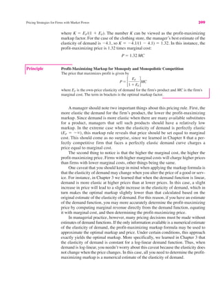 Principle Profit-Maximizing Markup for Monopoly and Monopolistic Competition
The price that maximizes profit is given by
where EF is the own-price elasticity of demand for the firm's product and MC is the firm's
marginal cost. The term in brackets is the optimal markup factor.
P ! !
EF
1 $ EF
"MC
Pricing Strategies for Firms with Market Power 399
where K ! EF/(1 $ EF). The number K can be viewed as the profit-maximizing
markup factor. For the case of the clothing store, the manager’s best estimate of the
elasticity of demand is "4.1, so K ! "4.1/(1 " 4.1) ! 1.32. In this instance, the
profit-maximizing price is 1.32 times marginal cost:
P ! 1.32 MC
A manager should note two important things about this pricing rule. First, the
more elastic the demand for the firm’s product, the lower the profit-maximizing
markup. Since demand is more elastic when there are many available substitutes
for a product, managers that sell such products should have a relatively low
markup. In the extreme case when the elasticity of demand is perfectly elastic
(EF ! "%), this markup rule reveals that price should be set equal to marginal
cost. This should come as no surprise, since we learned in Chapter 8 that a per-
fectly competitive firm that faces a perfectly elastic demand curve charges a
price equal to marginal cost.
The second thing to notice is that the higher the marginal cost, the higher the
profit-maximizing price. Firms with higher marginal costs will charge higher prices
than firms with lower marginal costs, other things being the same.
One caveat that you should keep in mind when applying the markup formula is
that the elasticity of demand may change when you alter the price of a good or serv-
ice. For instance, in Chapter 3 we learned that when the demand function is linear,
demand is more elastic at higher prices than at lower prices. In this case, a slight
increase in price will lead to a slight increase in the elasticity of demand, which in
turn makes the optimal markup slightly lower than that calculated based on the
original estimate of the elasticity of demand. For this reason, if you have an estimate
of the demand function, you may more accurately determine the profit-maximizing
price by computing marginal revenue directly from the demand function, equating
it with marginal cost, and then determining the profit-maximizing price.
In managerial practice, however, many pricing decisions must be made without
estimates of demand functions. If the only information available is a numerical estimate
of the elasticity of demand, the profit-maximizing markup formula may be used to
approximate the optimal markup and price. Under certain conditions, this approach
exactly yields the optimal markup. More specifically, we learned in Chapter 3 that
the elasticity of demand is constant for a log-linear demand function. Thus, when
demand is log-linear, you needn’t worry about this caveat because the elasticity does
not change when the price changes. In this case, all you need to determine the profit-
maximizing markup is a numerical estimate of the elasticity of demand.
 