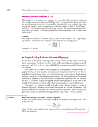 Principle Profit-Maximizing Markup for Cournot Oligopoly
If there are N identical firms in a Cournot oligopoly, the profit-maximizing price for a firm
in this market is
where N is the number of firms in the industry, EM is the market elasticity of demand, and
MC is marginal cost.
P ! !
NEM
1 $ NEM
"MC
400 Managerial Economics and Business Strategy
Demonstration Problem 11–2
The manager of a convenience store competes in a monopolistically competitive market and
buys cola from a supplier at a price of $1.25 per liter. The manager thinks that because there
are several supermarkets nearby, the demand for cola sold at her store is slightly more elas-
tic than the elasticity for the representative food store reported in Table 7–3 in Chapter 7
(which is "3.8). Based on this information, she perceives that the elasticity of demand for
cola sold by her store is "4. What price should the manager charge for a liter of cola to max-
imize profits?
Answer:
The marginal cost of cola to the firm is $1.25, or 5/4 per liter, and K ! 4/3. Using the pric-
ing rule for a monopolistically competitive firm, the profit-maximizing price is
or about $1.67 per liter.
A Simple Pricing Rule for Cournot Oligopoly
Recall that in Cournot oligopoly, there are few firms in the market servicing
many consumers. The firms produce either differentiated or homogeneous prod-
ucts, and each firm believes rivals will hold their output constant if it changes its
own output.
In Chapter 9 we saw that to maximize profits, a manager of a firm in Cournot oli-
gopoly produces where marginal revenue equals marginal cost. We also saw how to
calculate the profit-maximizing price and quantity given information about demand
and cost curves. Recall that this procedure requires full information about the demand
and costs of all firms in the industry and is complicated by the fact that the marginal
revenue of a Cournot oligopolist depends on the outputs produced by all firms in the
market. Ultimately, the solution is based on the intersection of reaction functions.
Fortunately, we can also provide a simple pricing rule that managers can use in
Cournot oligopoly. Suppose an industry consists of N Cournot oligopolists, each
having identical cost structures and producing similar products. In this instance, the
profit-maximizing price in Cournot equilibrium is given by a simple formula.
P ! !
4
3"!
5
4"!
5
3
 